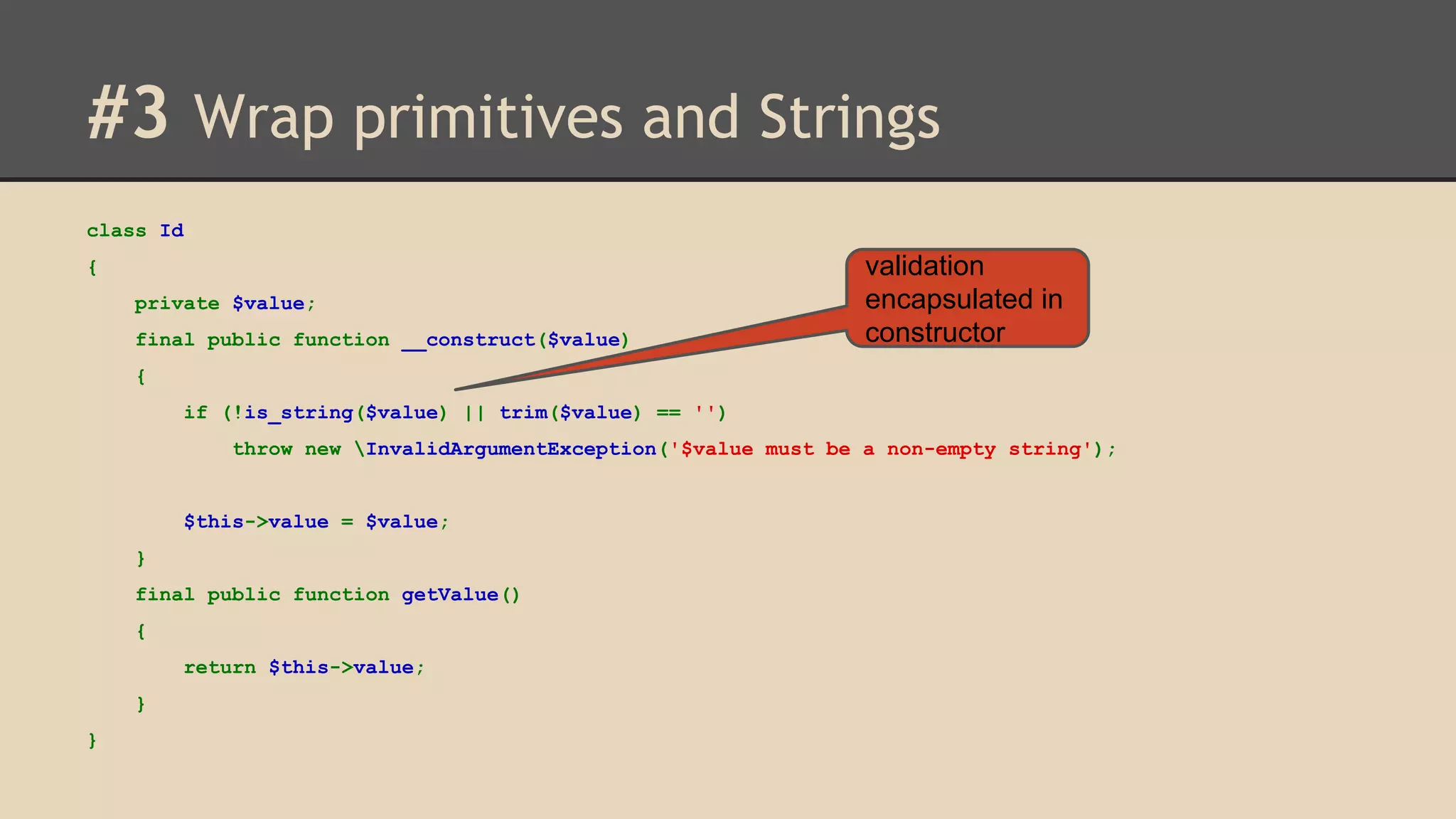 #3 Wrap primitives and Strings class Id { private $value; final public function __construct($value) validation encapsulated in constructor { if (!is_string($value) || trim($value) == '') throw new InvalidArgumentException('$value must be a non-empty string'); $this->value = $value; } final public function getValue() { return $this->value; } } 