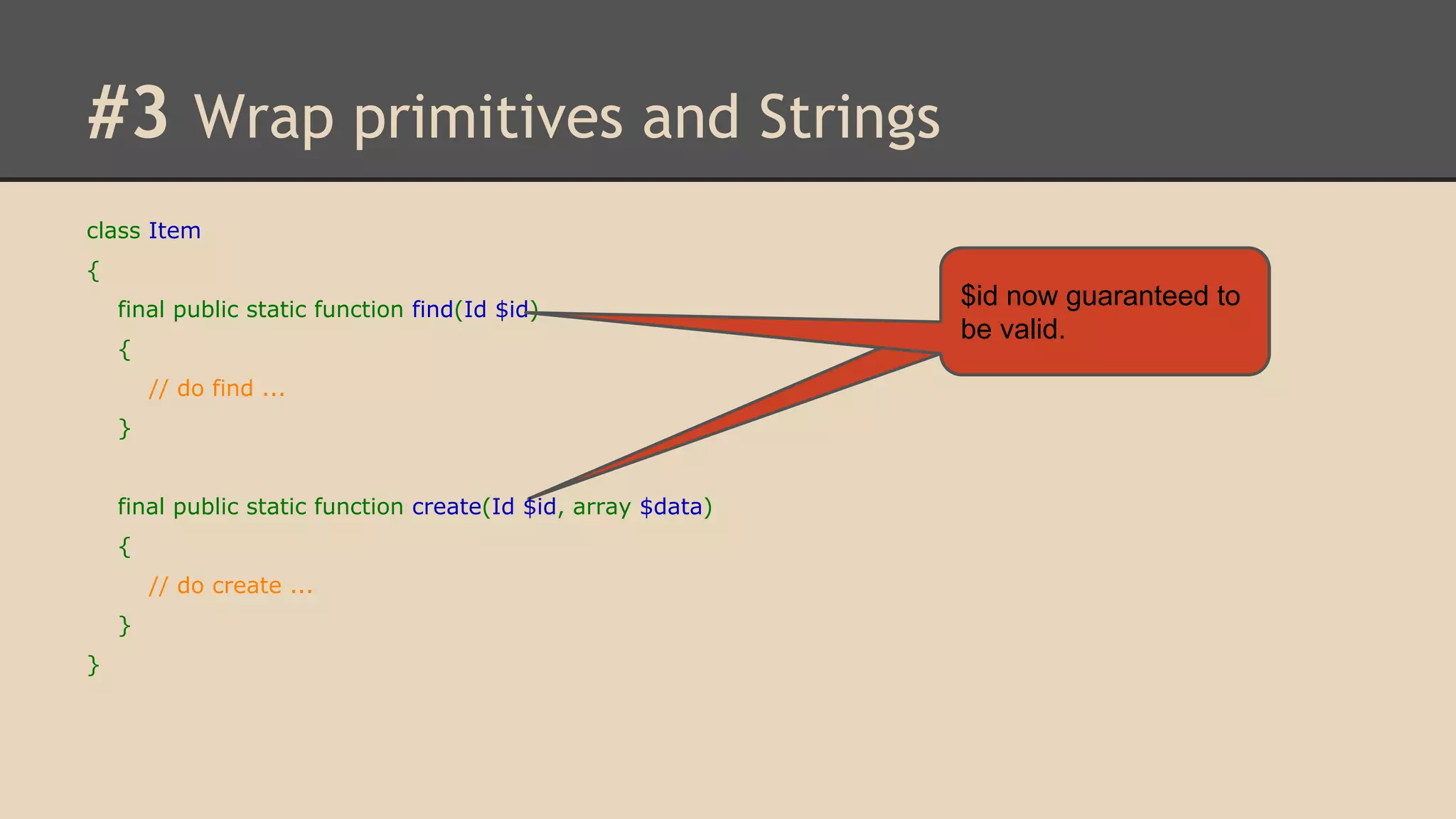 #3 Wrap primitives and Strings class Item { final public static function find(Id $id) { // do find ... } final public static function create(Id $id, array $data) { // do create ... } } $id now guaranteed to be valid. 