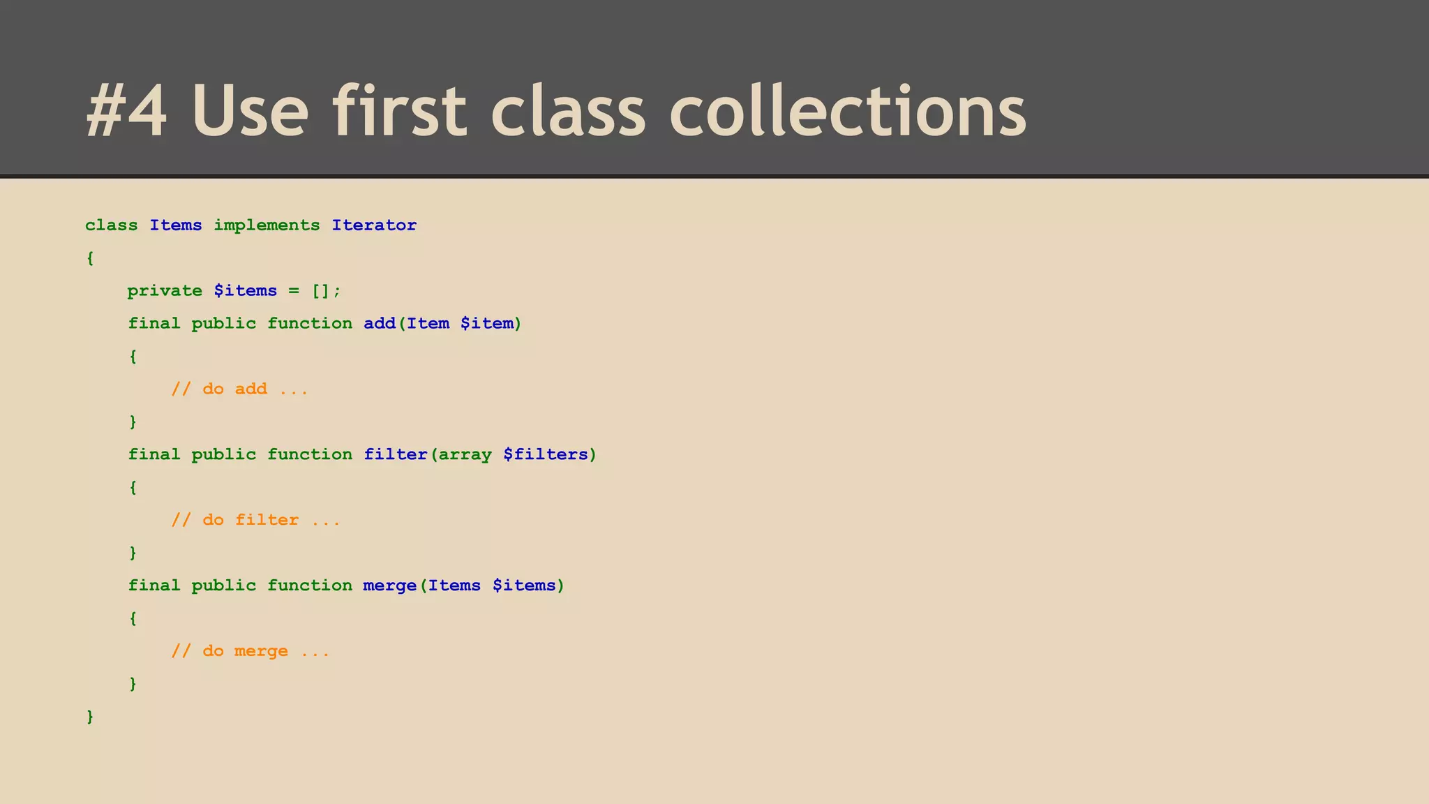 #4 Use first class collections class Items implements Iterator { private $items = []; final public function add(Item $item) { // do add ... } final public function filter(array $filters) { // do filter ... } final public function merge(Items $items) { // do merge ... } } 