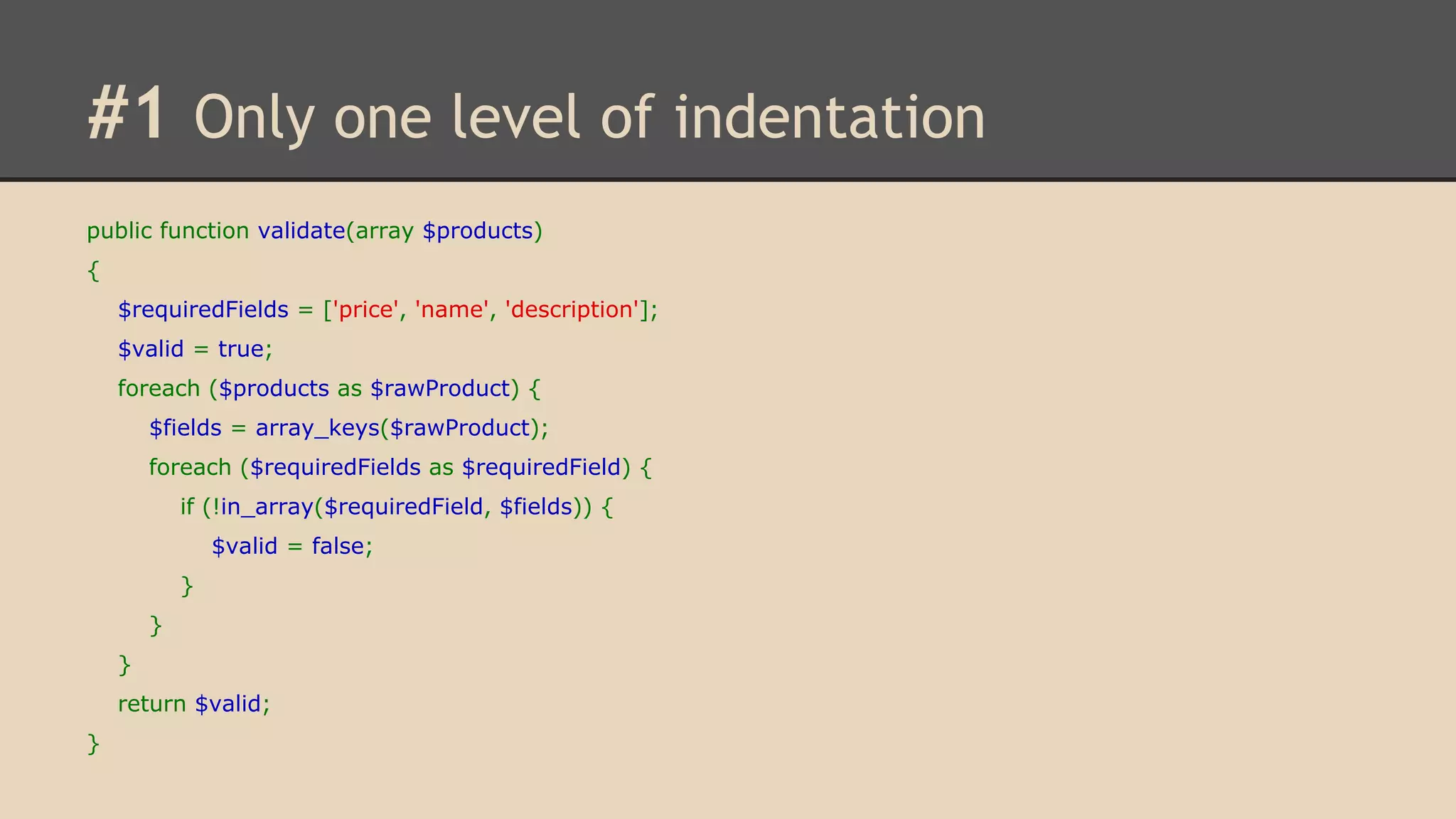 #1 Only one level of indentation public function validate(array $products) { $requiredFields = ['price', 'name', 'description']; $valid = true; foreach ($products as $rawProduct) { $fields = array_keys($rawProduct); foreach ($requiredFields as $requiredField) { if (!in_array($requiredField, $fields)) { $valid = false; } } } return $valid; } 