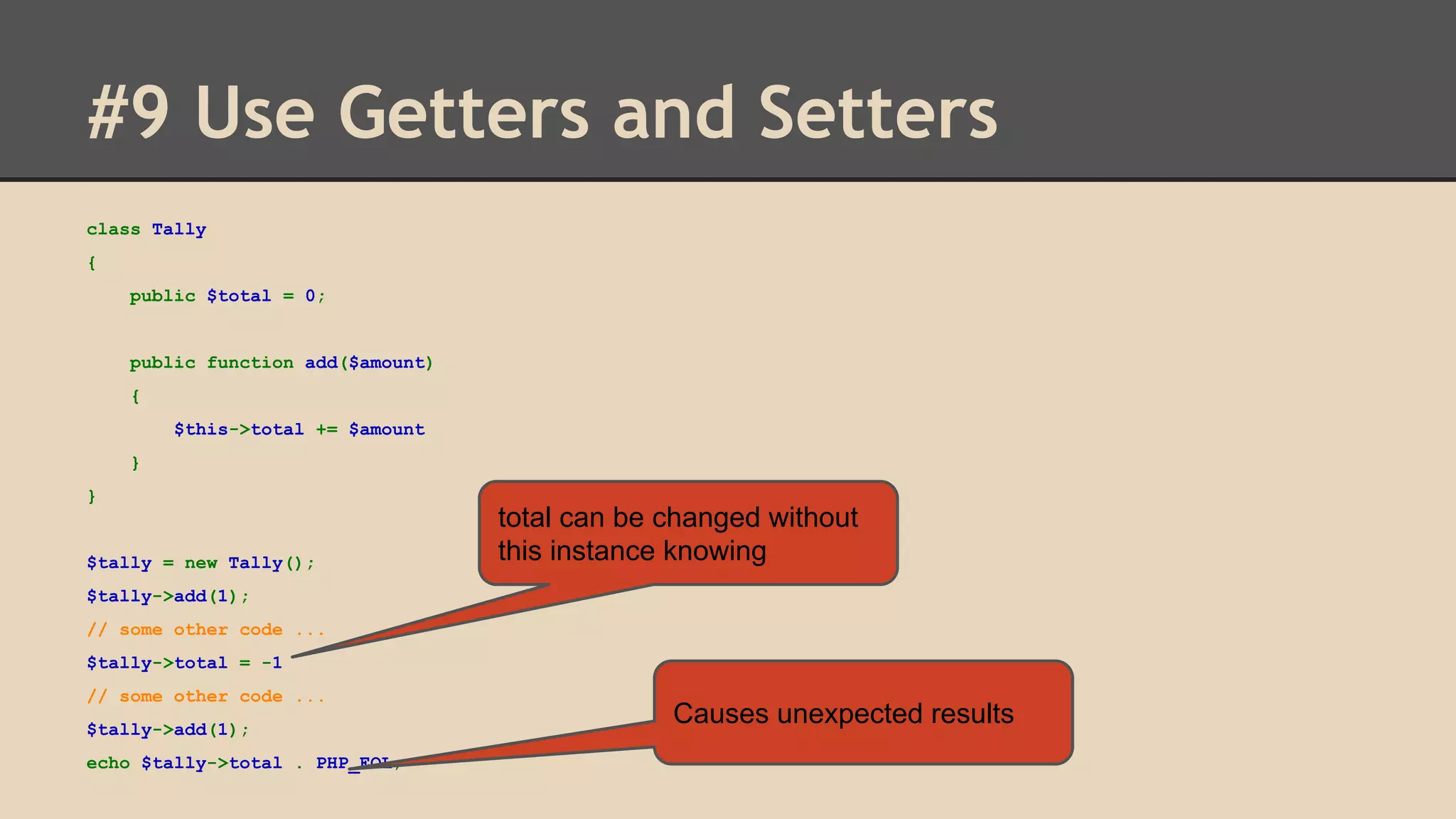#9 Use Getters and Setters class Tally { public $total = 0; public function add($amount) { $this->total += $amount } } $tally = new Tally(); total can be changed without this instance knowing $tally->add(1); // some other code ... $tally->total = -1 // some other code ... $tally->add(1); echo $tally->total . PHP_EOL; Causes unexpected results 