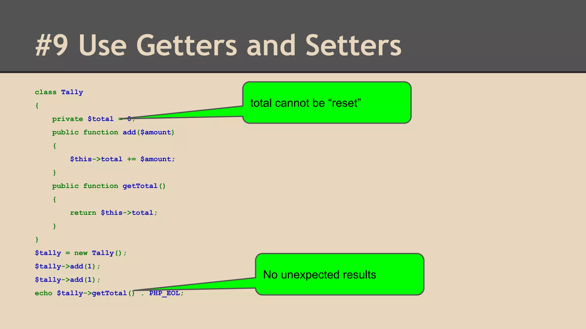 #9 Use Getters and Setters class Tally total cannot be “reset” { private $total = 0; public function add($amount) { $this->total += $amount; } public function getTotal() { return $this->total; } } $tally = new Tally(); $tally->add(1); $tally->add(1); echo $tally->getTotal() . PHP_EOL; No unexpected results 