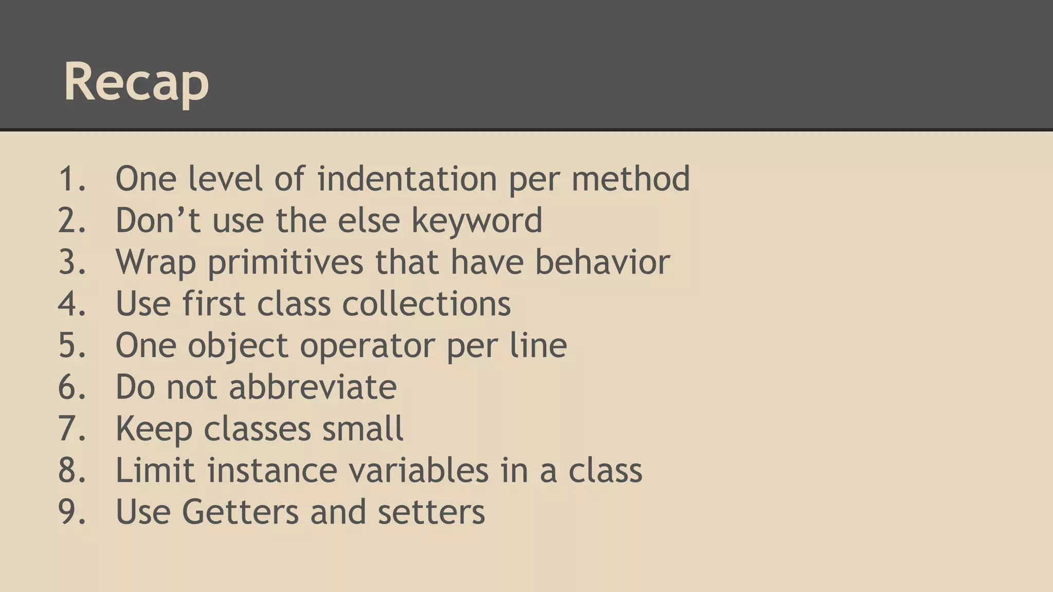 Recap 1. 2. 3. 4. 5. 6. 7. 8. 9. One level of indentation per method Don’t use the else keyword Wrap primitives that have behavior Use first class collections One object operator per line Do not abbreviate Keep classes small Limit instance variables in a class Use Getters and setters 