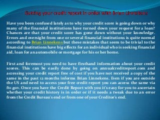 Have you been confused lately as to why your credit score is going down or why
many of the financial institutions have turned down your request for a loan?
Chances are that your credit score has gone down without your knowledge.
Errors and oversight from one or several financial institutions is quite normal
according to Brian Linnekens but these mistakes that seem to be trivial to the
financial institutions have big effects for an individual who is seeking financial
aid, loan for an automobile or mortgage for his or her home.

First and foremost you need to have firsthand information about your credit
scores. This can be easily done by going on annualcreditreport.com and
accessing your credit report free of cost if you have not received a copy of the
same in the past 12 months informs Brian Linnekens. Even if you are outside
the US and need to access your free credit report you can access the same via
ftc.gov. Once you have the Credit Report with you it’s easy for you to ascertain
whether your credit history is in order or if it needs a tweak due to an error
from the Credit Bureau's end or from one of your Creditor's end.
 