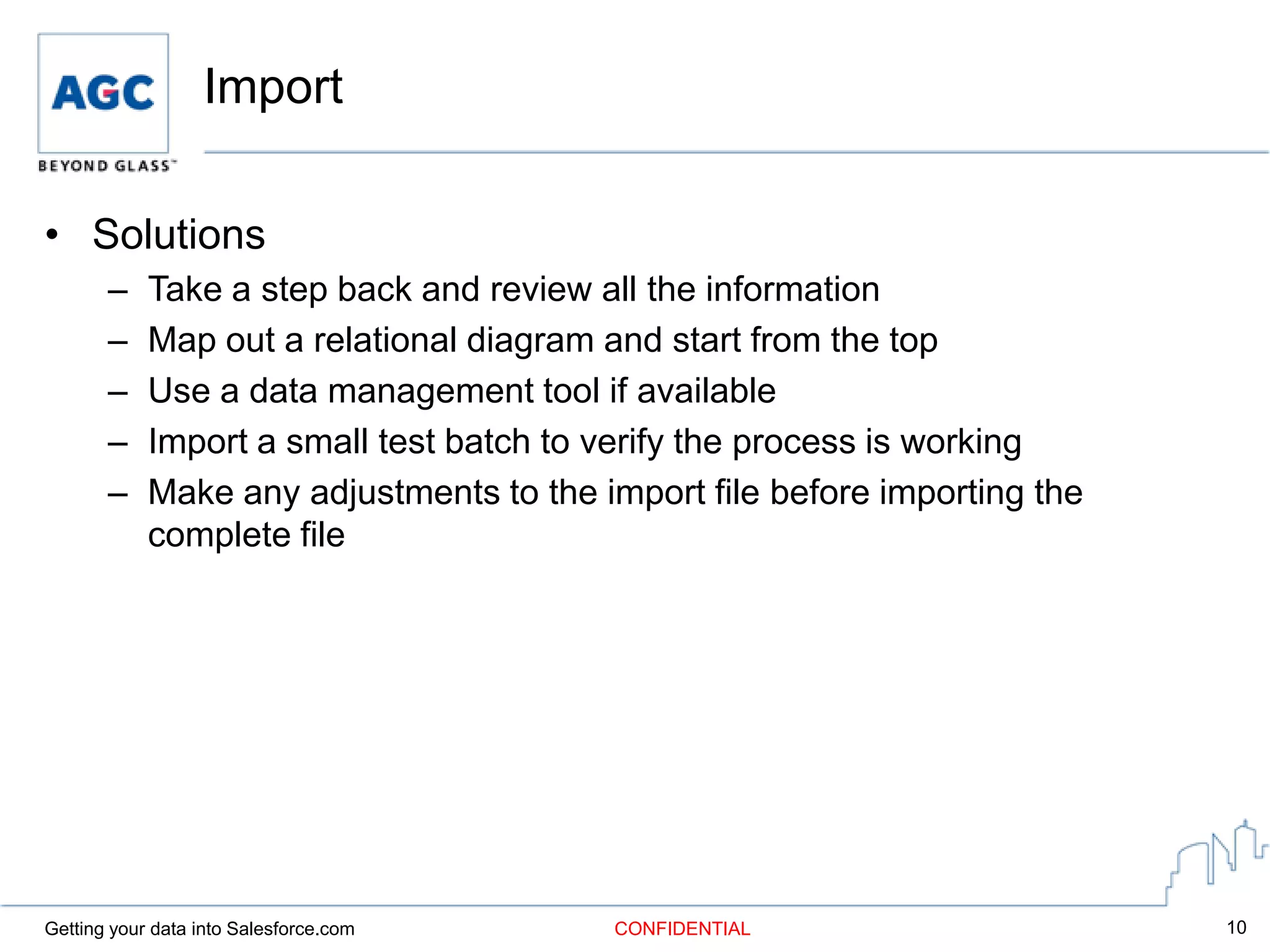 Import

• Solutions
       –    Take a step back and review all the information
       –    Map out a relational diagram and start from the top
       –    Use a data management tool if available
       –    Import a small test batch to verify the process is working
       –    Make any adjustments to the import file before importing the
            complete file




Getting your data into Salesforce.com    CONFIDENTIAL                      10
 