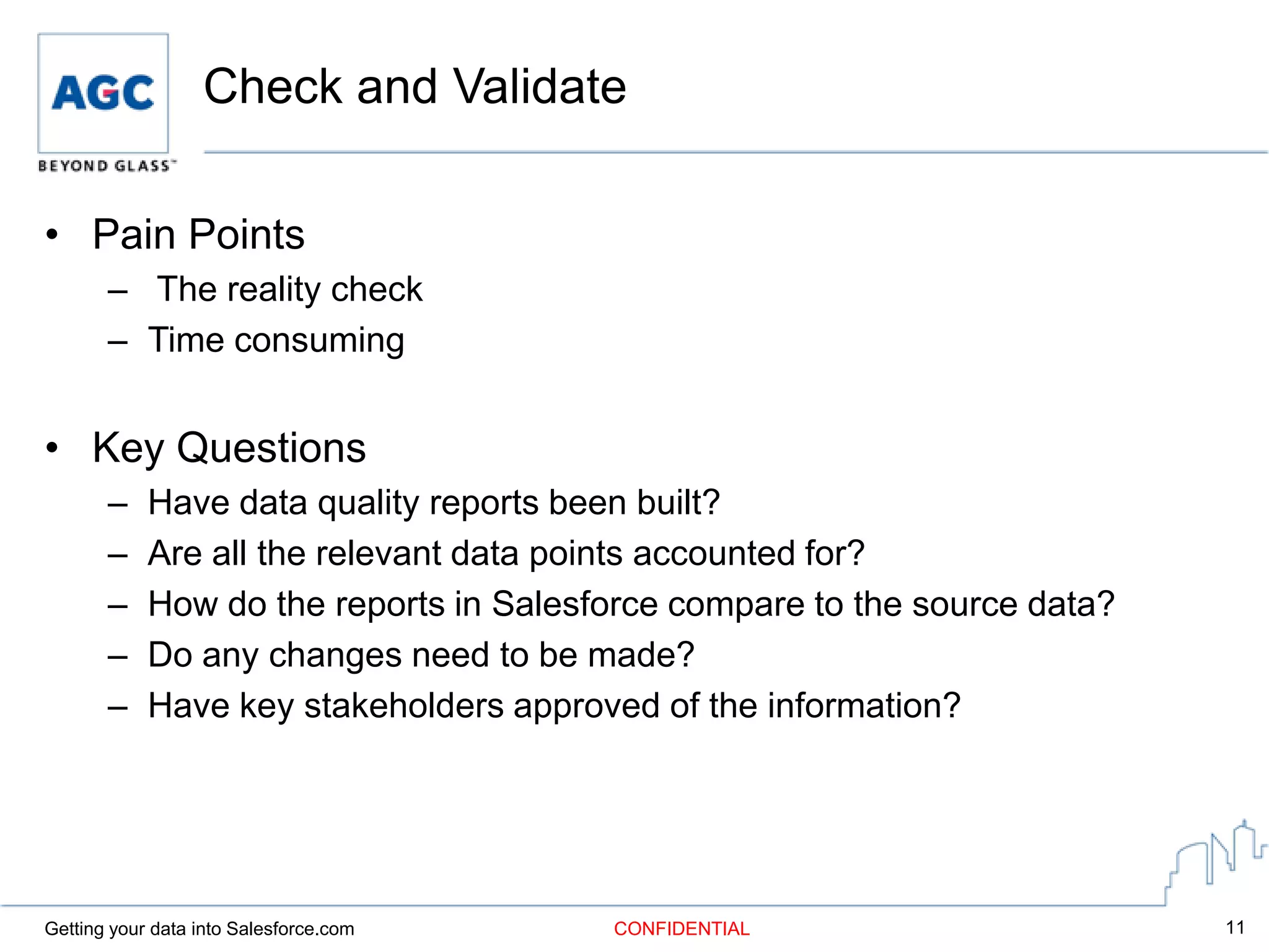 Check and Validate

• Pain Points
       – The reality check
       – Time consuming


• Key Questions
       –    Have data quality reports been built?
       –    Are all the relevant data points accounted for?
       –    How do the reports in Salesforce compare to the source data?
       –    Do any changes need to be made?
       –    Have key stakeholders approved of the information?




Getting your data into Salesforce.com   CONFIDENTIAL                       11
 