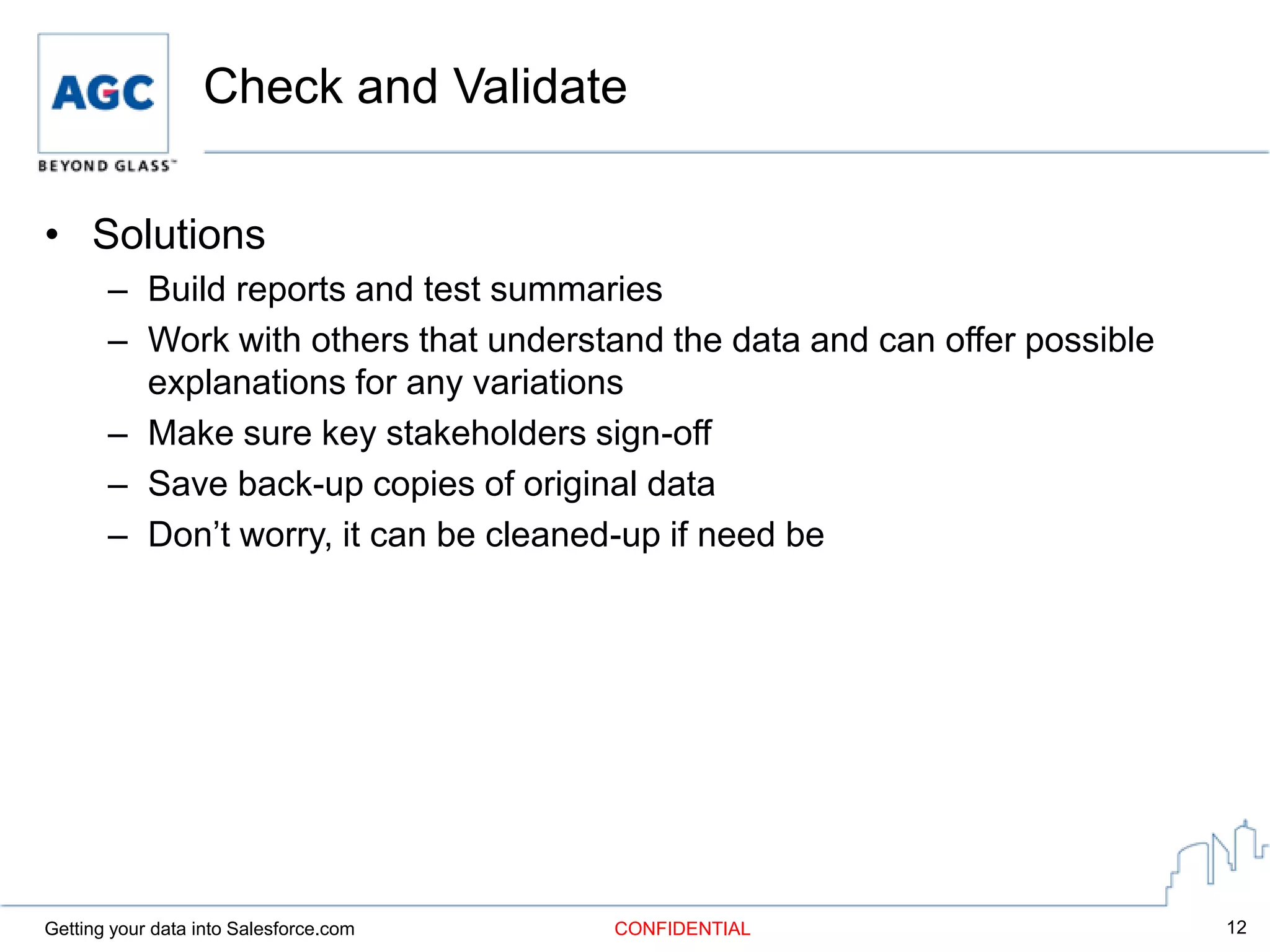 Check and Validate

• Solutions
       – Build reports and test summaries
       – Work with others that understand the data and can offer possible
         explanations for any variations
       – Make sure key stakeholders sign-off
       – Save back-up copies of original data
       – Don’t worry, it can be cleaned-up if need be




Getting your data into Salesforce.com   CONFIDENTIAL                        12
 