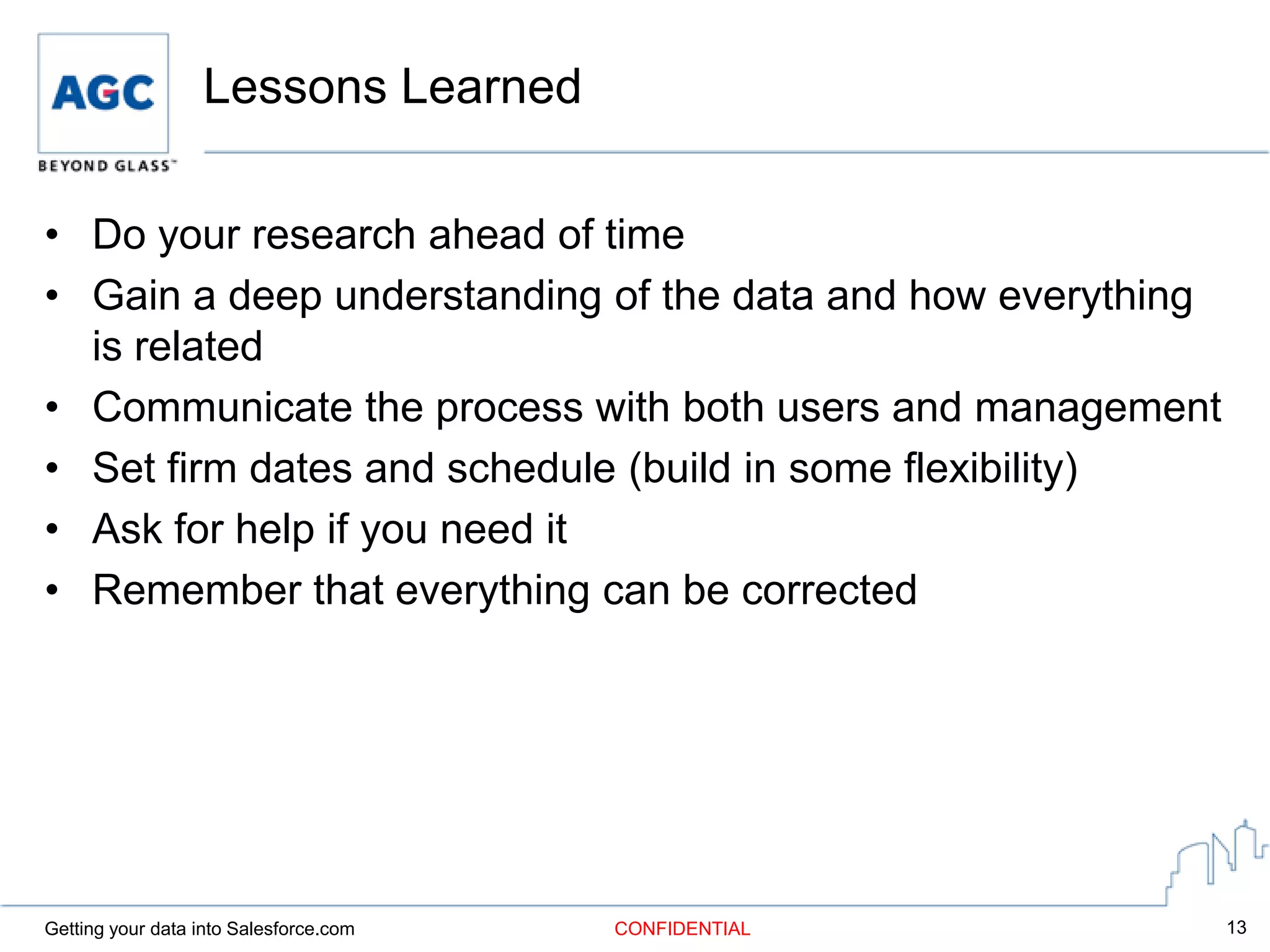 Lessons Learned

• Do your research ahead of time
• Gain a deep understanding of the data and how everything
  is related
• Communicate the process with both users and management
• Set firm dates and schedule (build in some flexibility)
• Ask for help if you need it
• Remember that everything can be corrected




Getting your data into Salesforce.com   CONFIDENTIAL         13
 