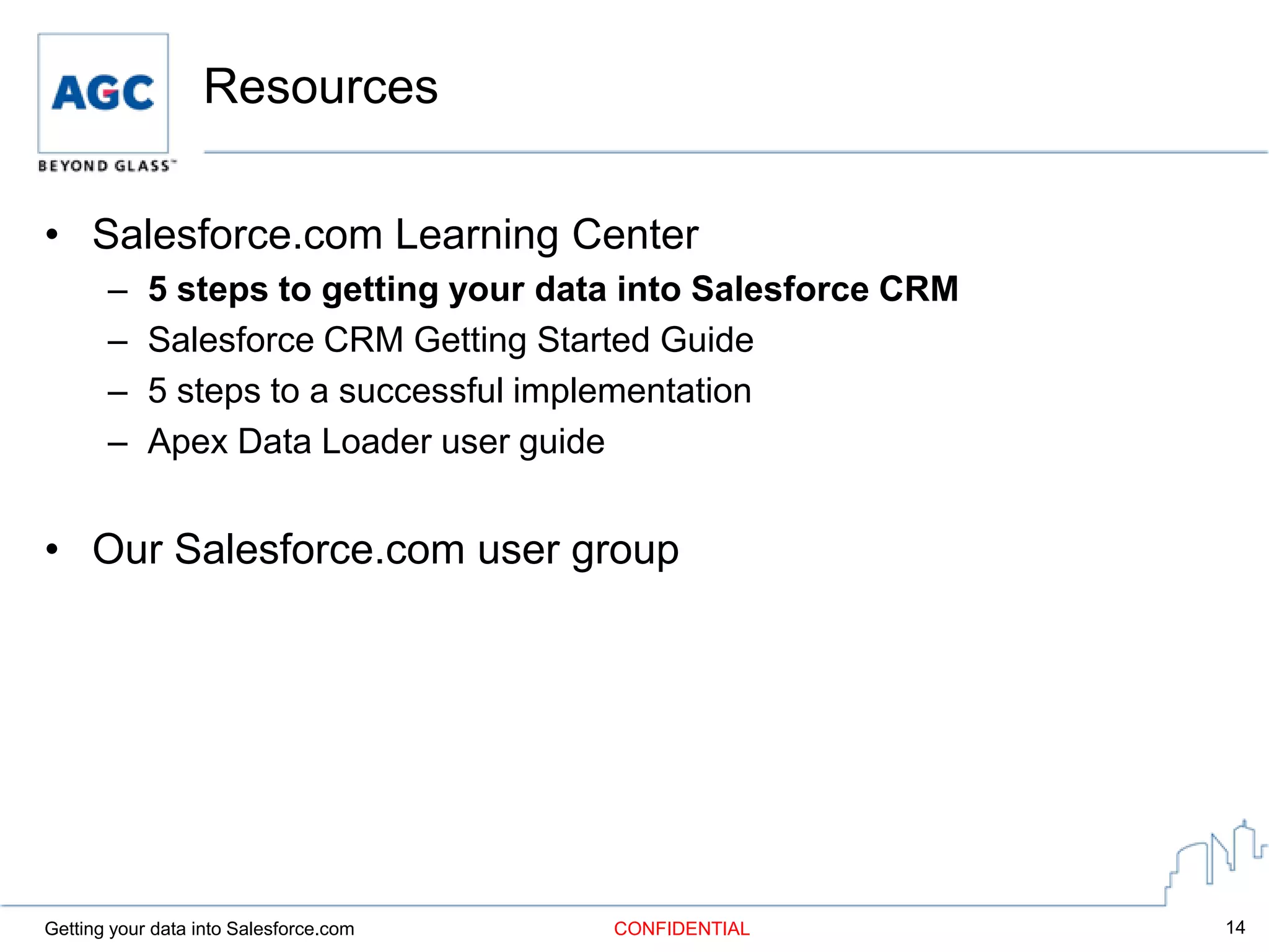 Resources

• Salesforce.com Learning Center
       –    5 steps to getting your data into Salesforce CRM
       –    Salesforce CRM Getting Started Guide
       –    5 steps to a successful implementation
       –    Apex Data Loader user guide


• Our Salesforce.com user group




Getting your data into Salesforce.com   CONFIDENTIAL           14
 