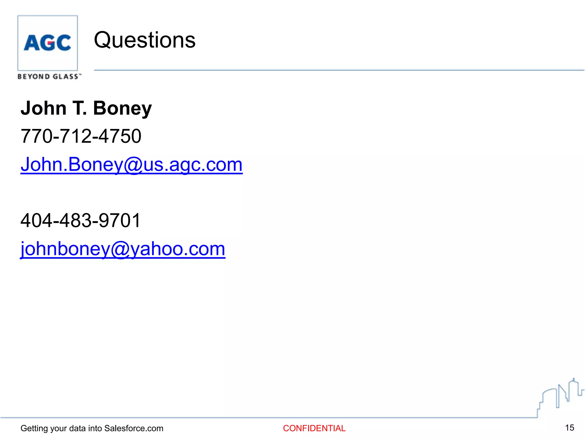 Questions

John T. Boney
770-712-4750
John.Boney@us.agc.com

404-483-9701
johnboney@yahoo.com




Getting your data into Salesforce.com   CONFIDENTIAL   15
 