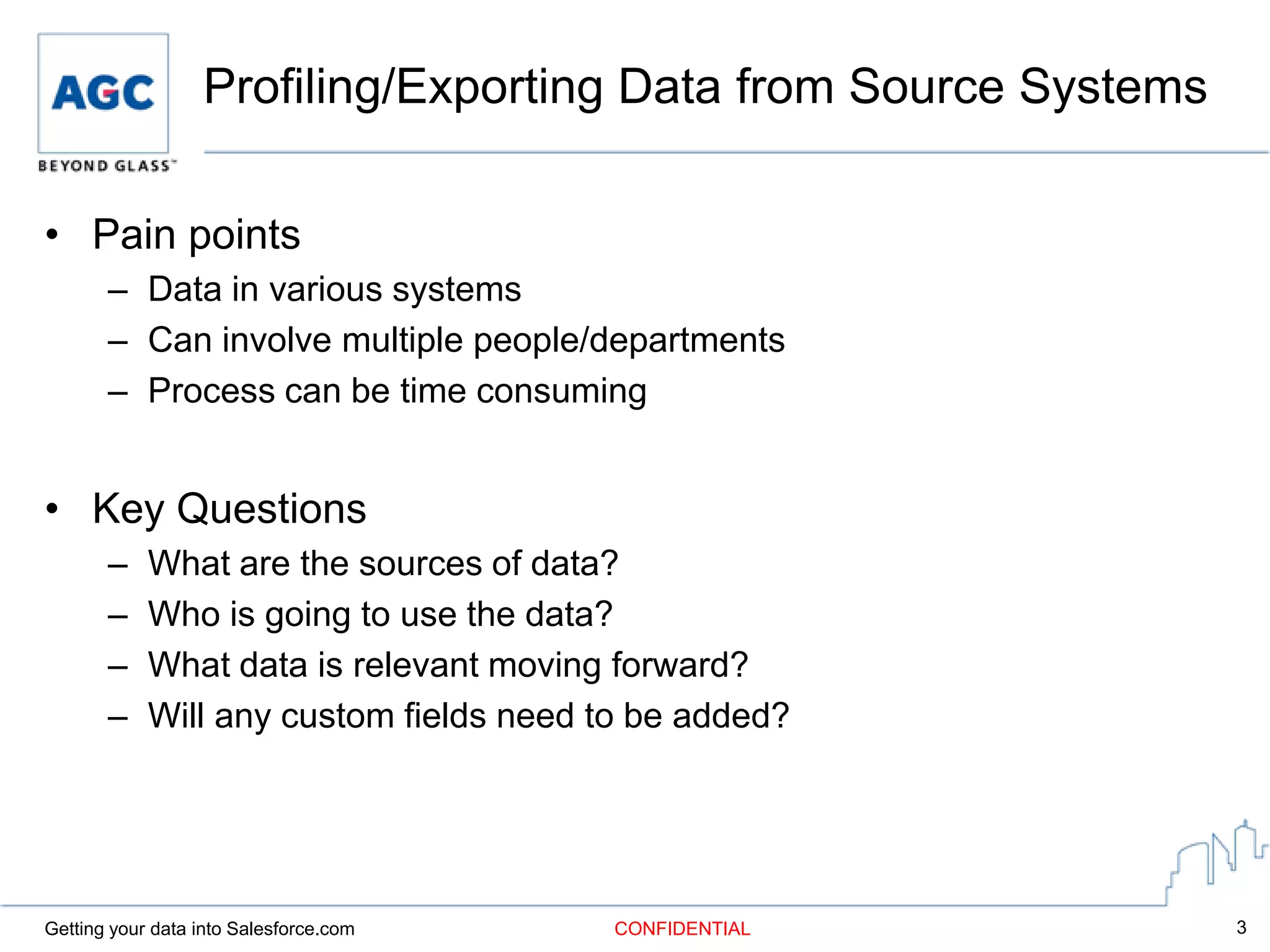 Profiling/Exporting Data from Source Systems

• Pain points
       – Data in various systems
       – Can involve multiple people/departments
       – Process can be time consuming


• Key Questions
       –    What are the sources of data?
       –    Who is going to use the data?
       –    What data is relevant moving forward?
       –    Will any custom fields need to be added?




Getting your data into Salesforce.com    CONFIDENTIAL            3
 