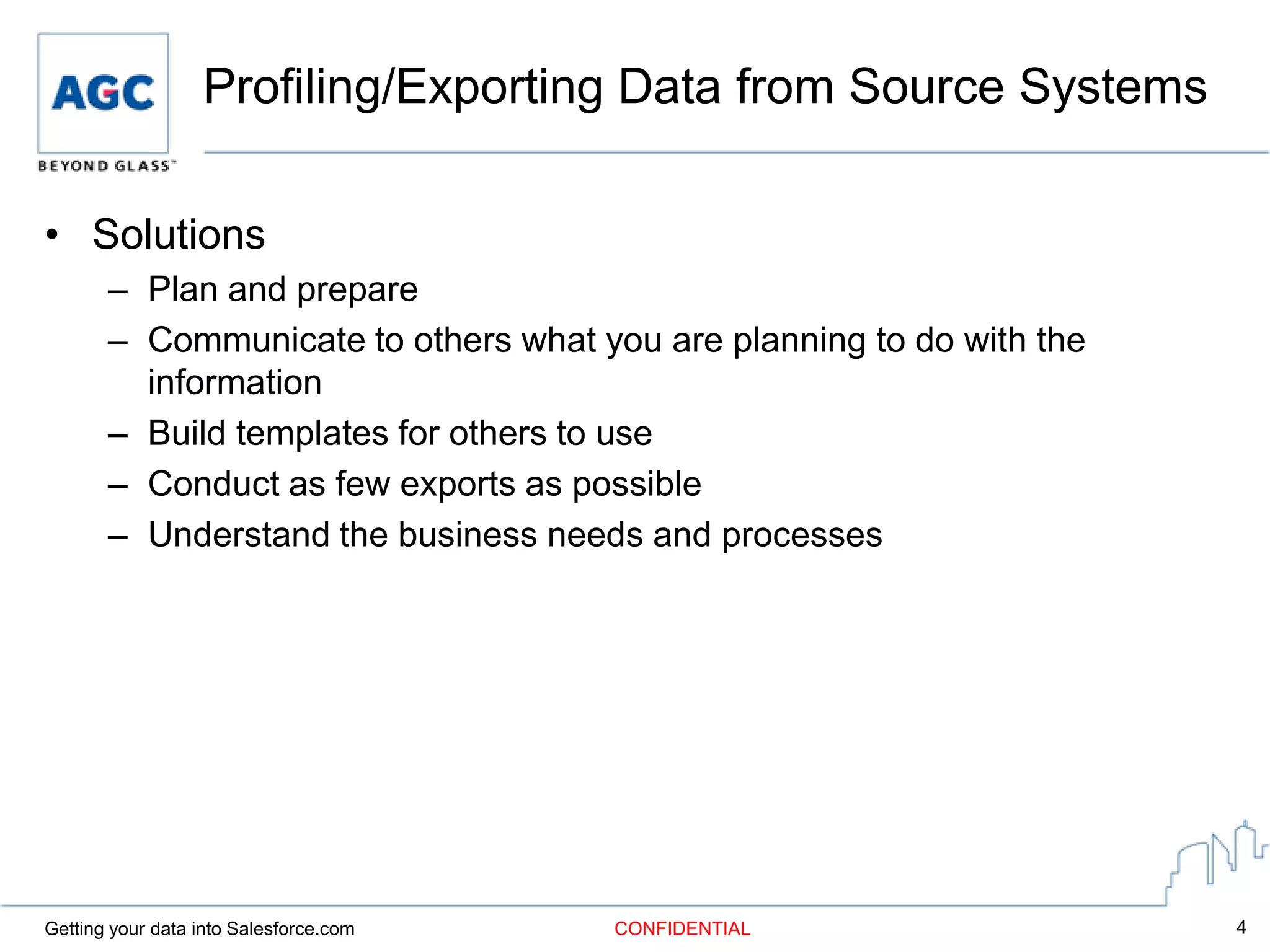 Profiling/Exporting Data from Source Systems

• Solutions
       – Plan and prepare
       – Communicate to others what you are planning to do with the
         information
       – Build templates for others to use
       – Conduct as few exports as possible
       – Understand the business needs and processes




Getting your data into Salesforce.com   CONFIDENTIAL                  4
 