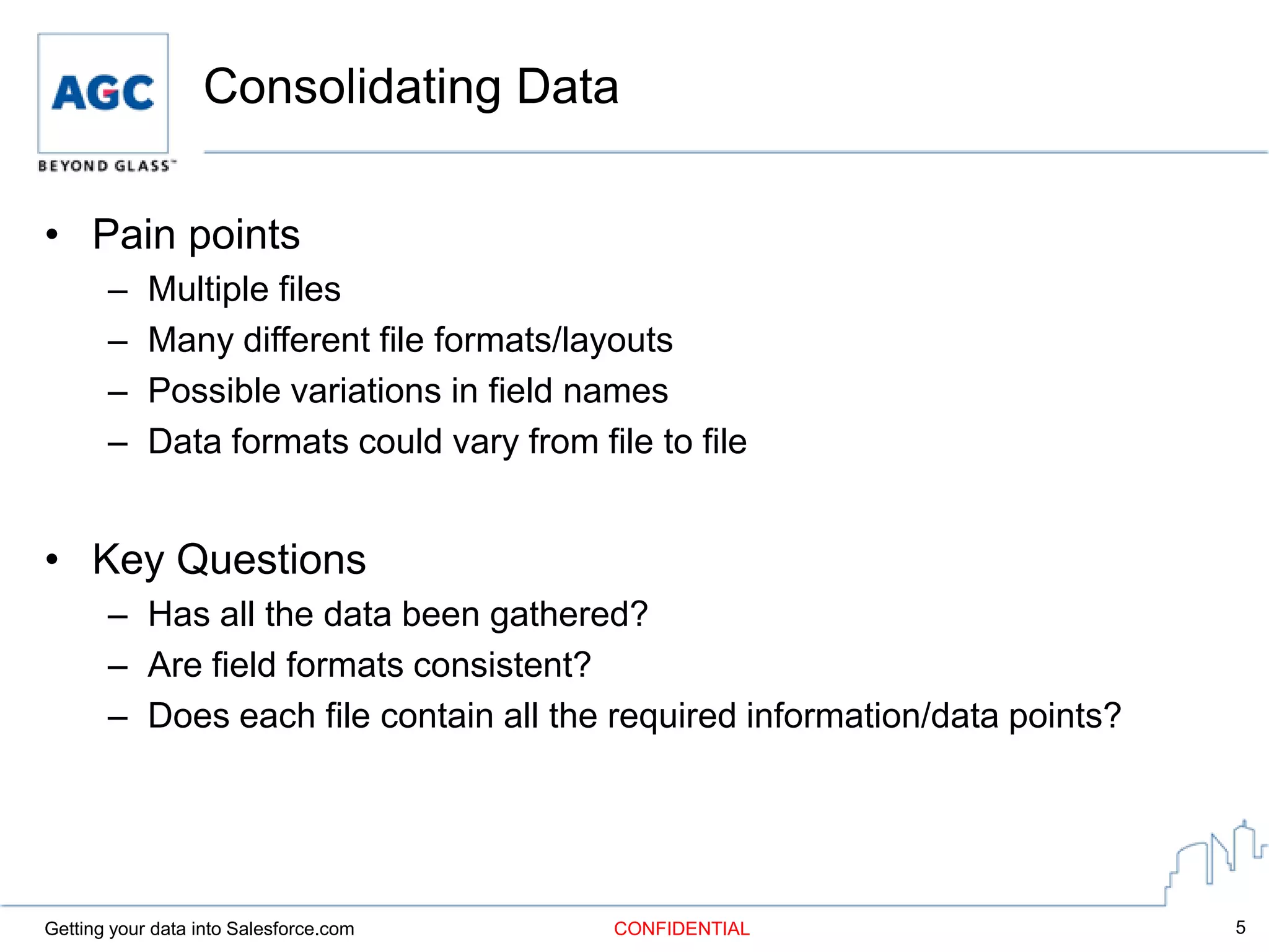 Consolidating Data

• Pain points
       –    Multiple files
       –    Many different file formats/layouts
       –    Possible variations in field names
       –    Data formats could vary from file to file


• Key Questions
       – Has all the data been gathered?
       – Are field formats consistent?
       – Does each file contain all the required information/data points?




Getting your data into Salesforce.com      CONFIDENTIAL                     5
 