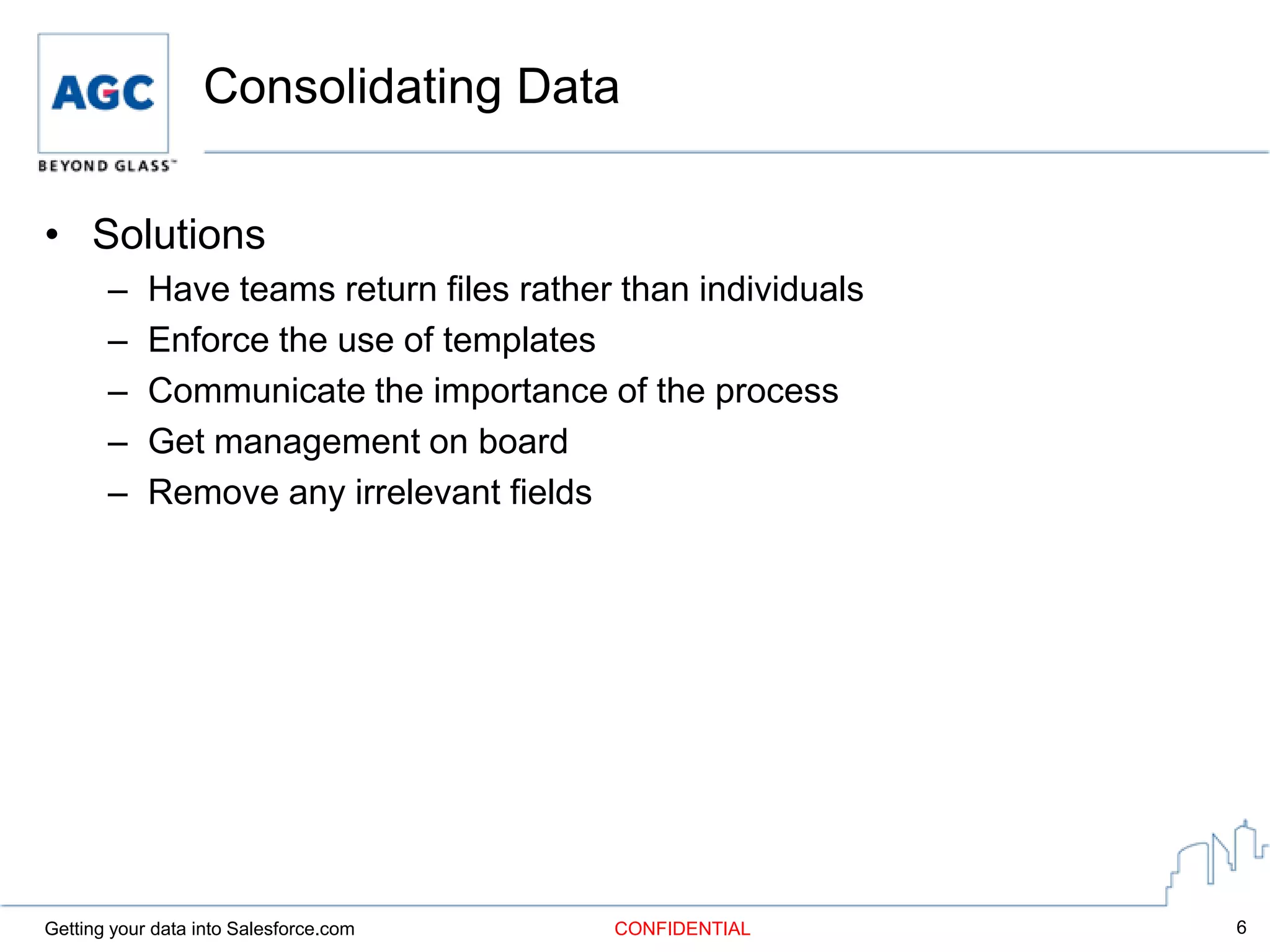 Consolidating Data

• Solutions
       –    Have teams return files rather than individuals
       –    Enforce the use of templates
       –    Communicate the importance of the process
       –    Get management on board
       –    Remove any irrelevant fields




Getting your data into Salesforce.com     CONFIDENTIAL        6
 