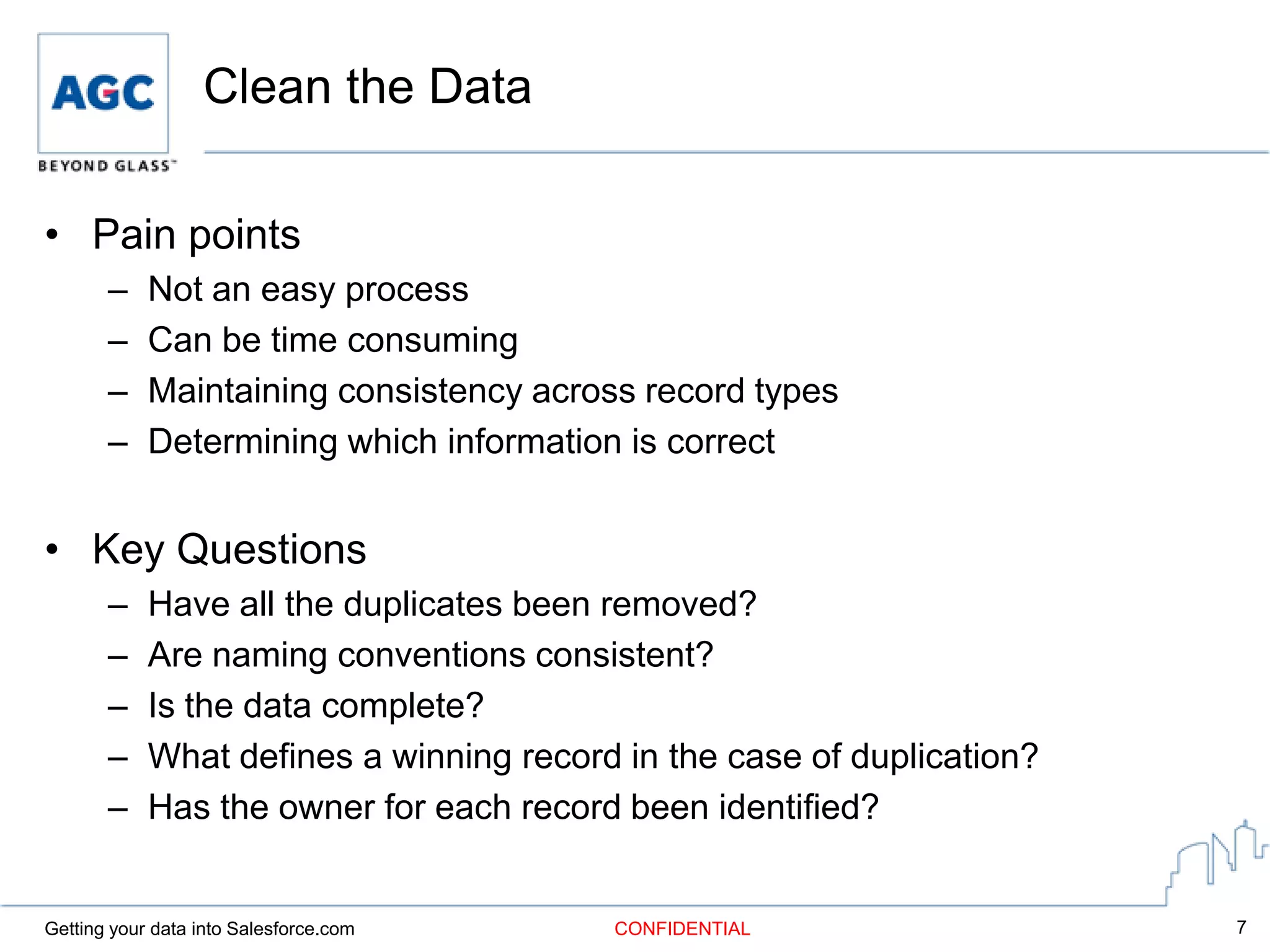Clean the Data

• Pain points
       –    Not an easy process
       –    Can be time consuming
       –    Maintaining consistency across record types
       –    Determining which information is correct


• Key Questions
       –    Have all the duplicates been removed?
       –    Are naming conventions consistent?
       –    Is the data complete?
       –    What defines a winning record in the case of duplication?
       –    Has the owner for each record been identified?


Getting your data into Salesforce.com    CONFIDENTIAL                   7
 