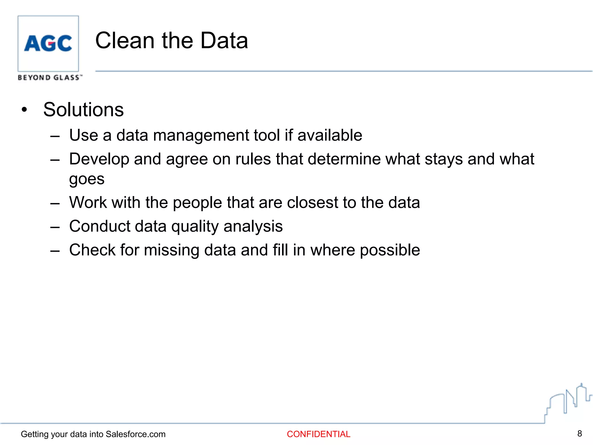Clean the Data

• Solutions
       – Use a data management tool if available
       – Develop and agree on rules that determine what stays and what
         goes
       – Work with the people that are closest to the data
       – Conduct data quality analysis
       – Check for missing data and fill in where possible




Getting your data into Salesforce.com   CONFIDENTIAL                     8
 