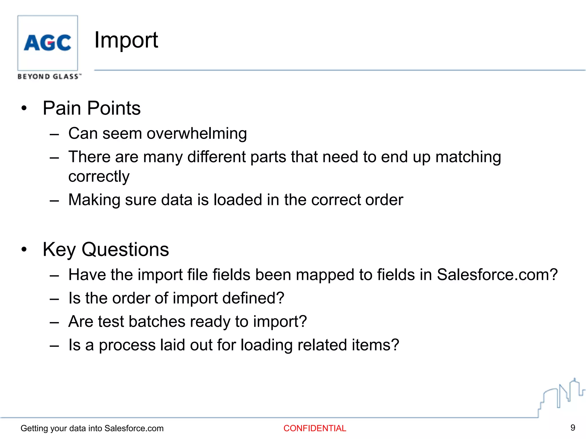 Import

• Pain Points
       – Can seem overwhelming
       – There are many different parts that need to end up matching
         correctly
       – Making sure data is loaded in the correct order


• Key Questions
       –    Have the import file fields been mapped to fields in Salesforce.com?
       –    Is the order of import defined?
       –    Are test batches ready to import?
       –    Is a process laid out for loading related items?



Getting your data into Salesforce.com    CONFIDENTIAL                              9
 