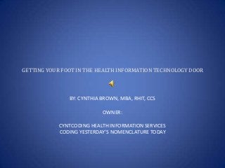 GETTING YOUR FOOT IN THE HEALTH INFORMATION TECHNOLOGY DOOR

BY: CYNTHIA BROWN, MBA, RHIT, CCS
OWNER:
CYNTCODING HEALTH INFORMATION SERVICES
CODING YESTERDAY’S NOMENCLATURE TODAY

 