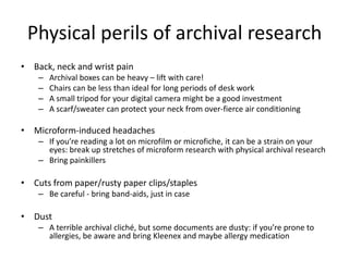 Physical perils of archival research
• Back, neck and wrist pain
– Archival boxes can be heavy – lift with care!
– Chairs ...