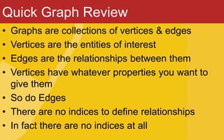 Quick Graph Review
• Graphs are collections of vertices & edges
• Vertices are the entities of interest
• Edges are the relationships between them
• Vertices have whatever properties you want to
give them
• So do Edges
• There are no indices to define relationships
• In fact there are no indices at all
 