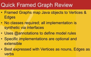 Quick Framed Graph Review
• Framed Graphs map Java objects to Vertices &
Edges
• No classes required; all implementation is
synthetic via interfaces
• Uses @annotations to define model rules
• Specific implementations are optional and
extensible
• Best expressed with Vertices as nouns, Edges as
verbs
 