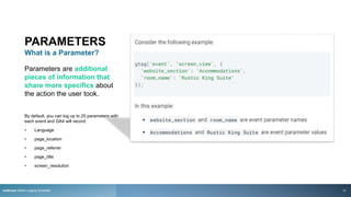 PARAMETERS
What is a Parameter?
Parameters are additional
pieces of information that
share more specifics about
the action the user took.
By default, you can log up to 25 parameters with
each event and GA4 will record:
• Language
• page_location
• page_referrer
• page_title
• screen_resolution
rezStream Better Lodging Simplified 17
 