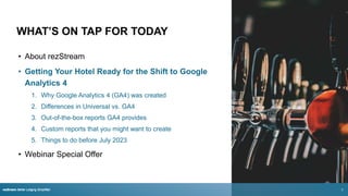 WHAT’S ON TAP FOR TODAY
• About rezStream
• Getting Your Hotel Ready for the Shift to Google
Analytics 4
1. Why Google Analytics 4 (GA4) was created
2. Differences in Universal vs. GA4
3. Out-of-the-box reports GA4 provides
4. Custom reports that you might want to create
5. Things to do before July 2023
• Webinar Special Offer
rezStream Better Lodging Simplified
rezStream Better Lodging Simplified 3
 