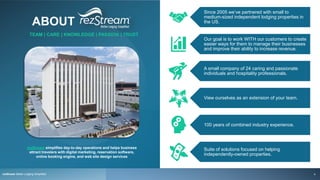 ABOUT
rezStream Better Lodging Simplified
rezStream simplifies day-to-day operations and helps business
attract travelers with digital marketing, reservation software,
online booking engine, and web site design services
Since 2005 we’ve partnered with small to
medium-sized independent lodging properties in
the US.
Our goal is to work WITH our customers to create
easier ways for them to manage their businesses
and improve their ability to increase revenue.
A small company of 24 caring and passionate
individuals and hospitality professionals.
View ourselves as an extension of your team.
100 years of combined industry experience.
Suite of solutions focused on helping
independently-owned properties.
TEAM | CARE | KNOWLEDGE | PASSION | TRUST
4
 