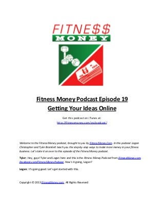 Fitness Money Podcast Episode 19
                  Getting Your Ideas Online
                                    Get this podcast on iTunes at:
                                http://fitnessmoney.com/go/podcast/




Welcome to the Fitness Money podcast, brought to you by FitnessMoney.Com. In this podcast Logan
Christopher and Tyler Bramlett teach you the step-by-step ways to make more money in your fitness
business. Let’s take it on over to this episode of the Fitness Money podcast.

Tyler: Hey, guys! Tyler and Logan here and this is the Fitness Money Podcast from FitnessMoney.com,
Facebook.com/FitnessMoneyPodcast. How’s it going, Logan?

Logan: It’s going good. Let’s get started with this.



Copyright © 2013 FitnessMoney.com All Rights Reserved
 