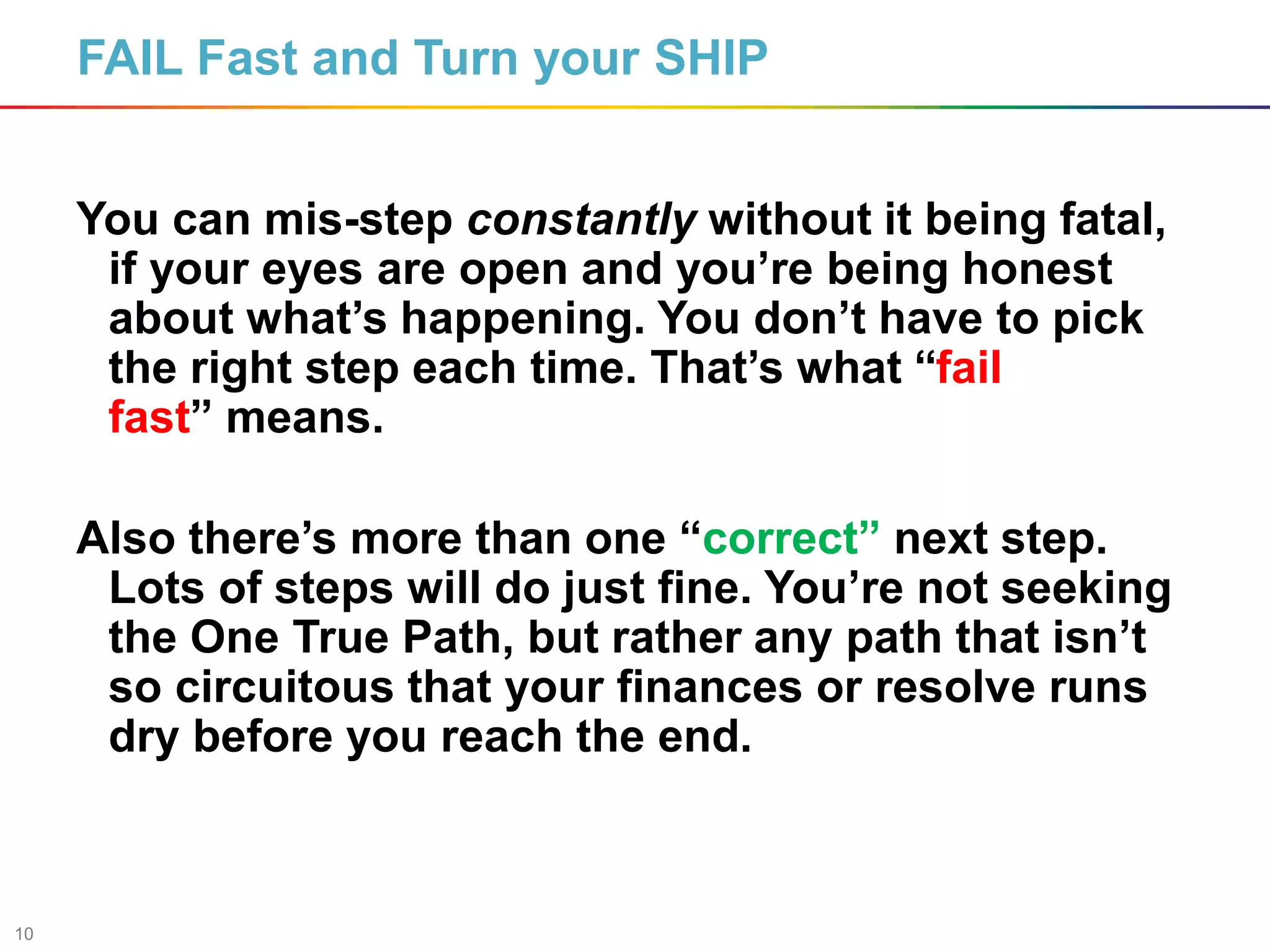 10
FAIL Fast and Turn your SHIP
You can mis-step constantly without it being fatal,
if your eyes are open and you’re being honest
about what’s happening. You don’t have to pick
the right step each time. That’s what “fail
fast” means.
Also there’s more than one “correct” next step.
Lots of steps will do just fine. You’re not seeking
the One True Path, but rather any path that isn’t
so circuitous that your finances or resolve runs
dry before you reach the end.
 