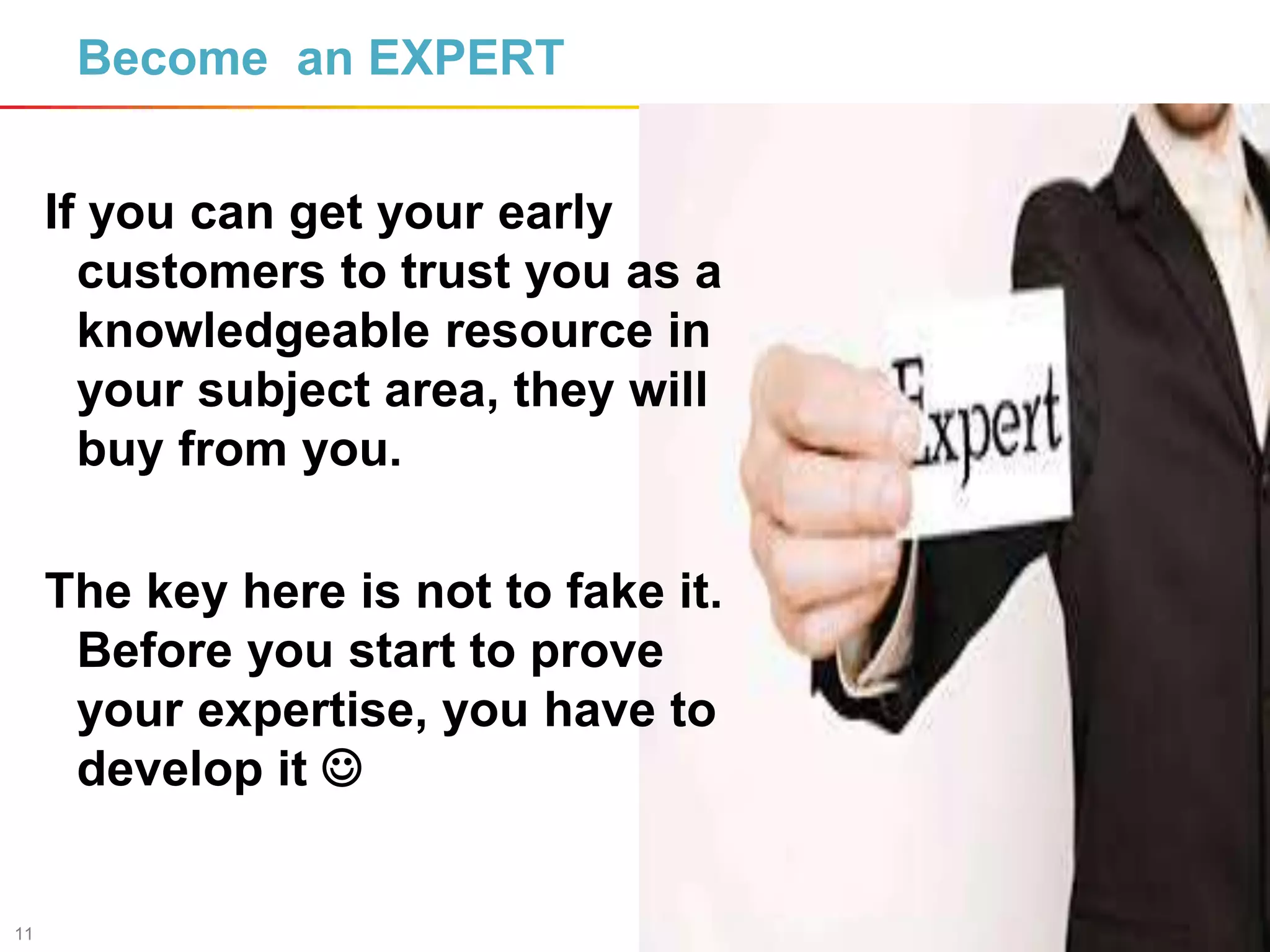11
Become an EXPERT
If you can get your early
customers to trust you as a
knowledgeable resource in
your subject area, they will
buy from you.
The key here is not to fake it.
Before you start to prove
your expertise, you have to
develop it 
 