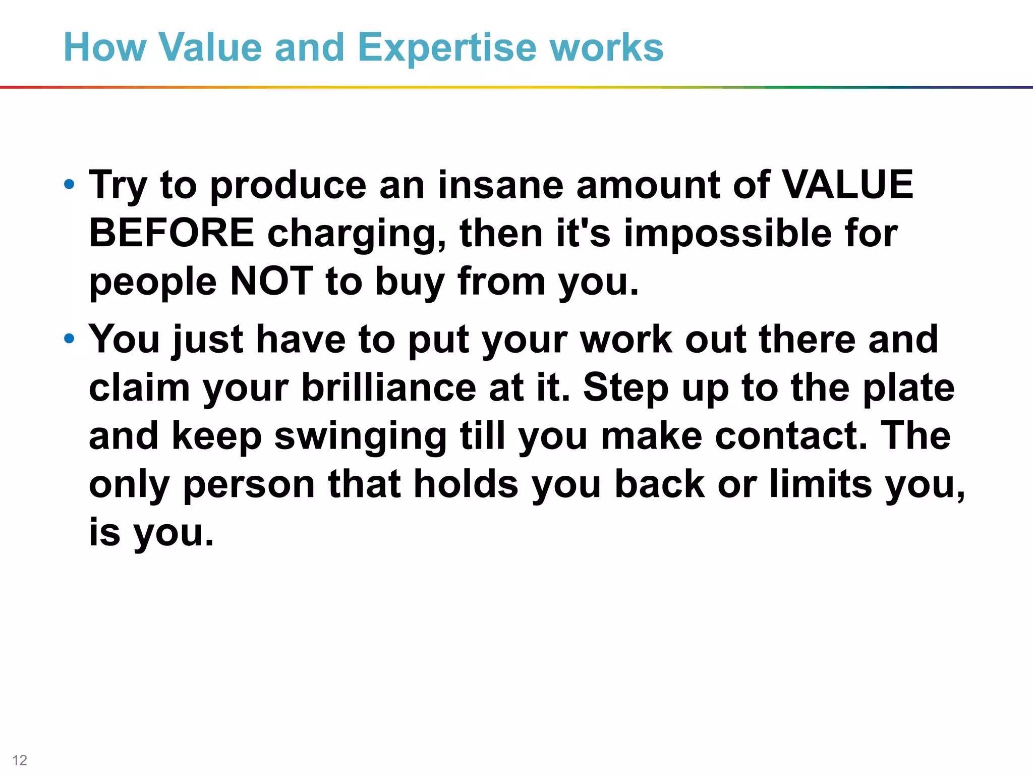 12
How Value and Expertise works
• Try to produce an insane amount of VALUE
BEFORE charging, then it's impossible for
people NOT to buy from you.
• You just have to put your work out there and
claim your brilliance at it. Step up to the plate
and keep swinging till you make contact. The
only person that holds you back or limits you,
is you.
 