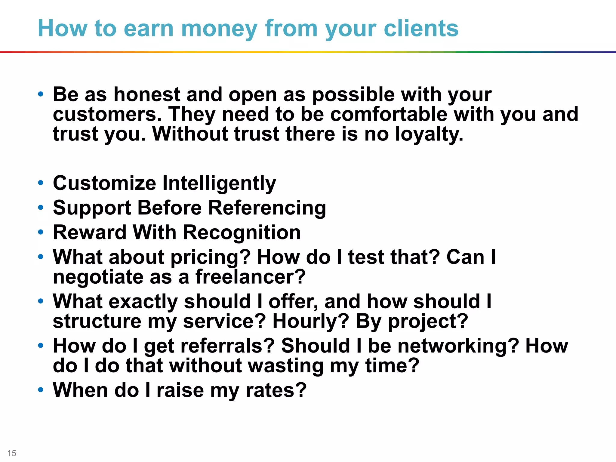 15
How to earn money from your clients
• Be as honest and open as possible with your
customers. They need to be comfortable with you and
trust you. Without trust there is no loyalty.
• Customize Intelligently
• Support Before Referencing
• Reward With Recognition
• What about pricing? How do I test that? Can I
negotiate as a freelancer?
• What exactly should I offer, and how should I
structure my service? Hourly? By project?
• How do I get referrals? Should I be networking? How
do I do that without wasting my time?
• When do I raise my rates?
 