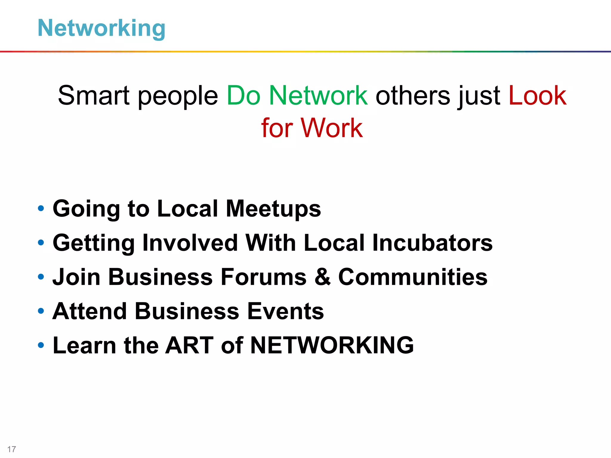 17
Networking
• Going to Local Meetups
• Getting Involved With Local Incubators
• Join Business Forums & Communities
• Attend Business Events
• Learn the ART of NETWORKING
Smart people Do Network others just Look
for Work
 