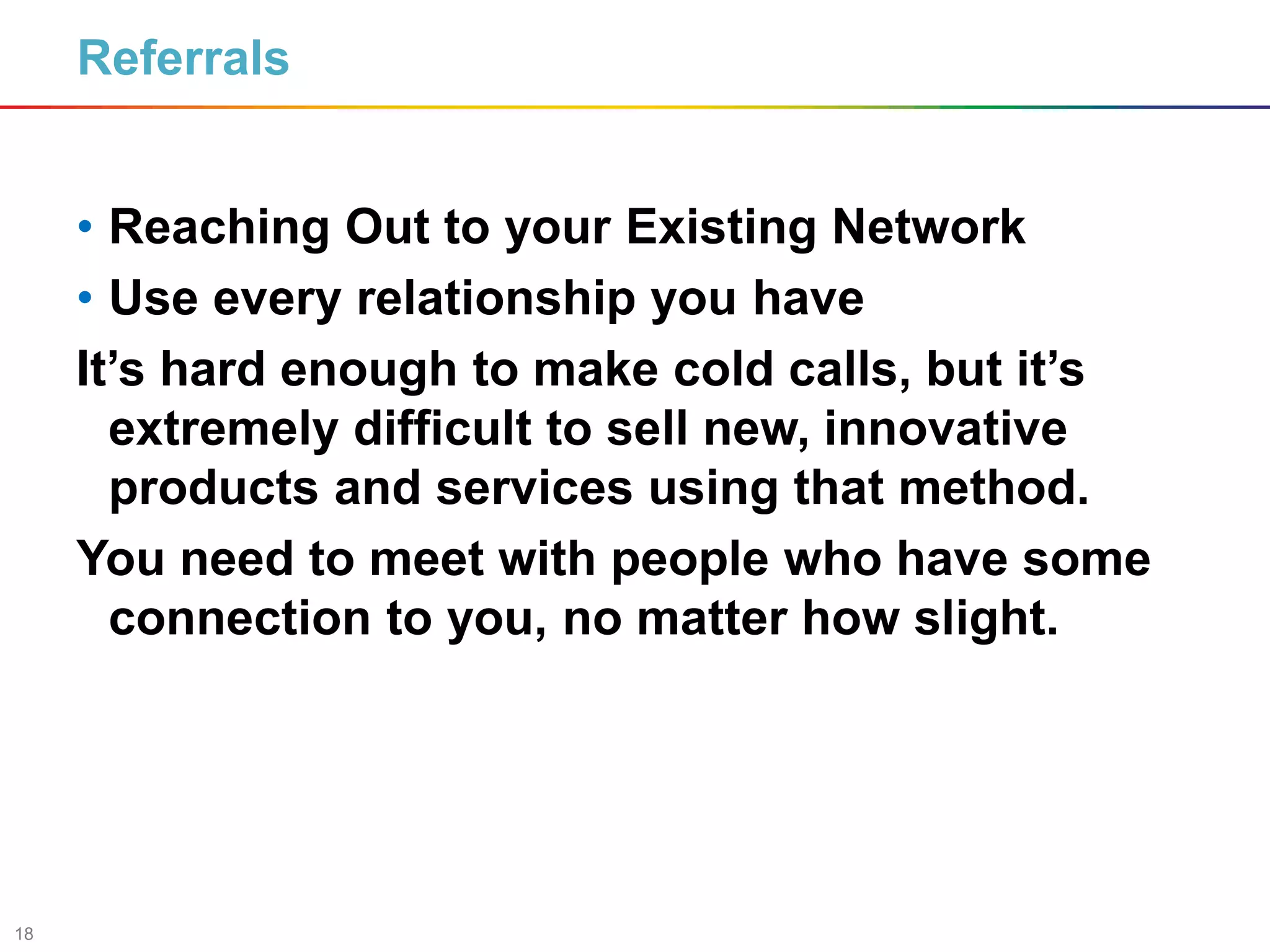 18
Referrals
• Reaching Out to your Existing Network
• Use every relationship you have
It’s hard enough to make cold calls, but it’s
extremely difficult to sell new, innovative
products and services using that method.
You need to meet with people who have some
connection to you, no matter how slight.
 