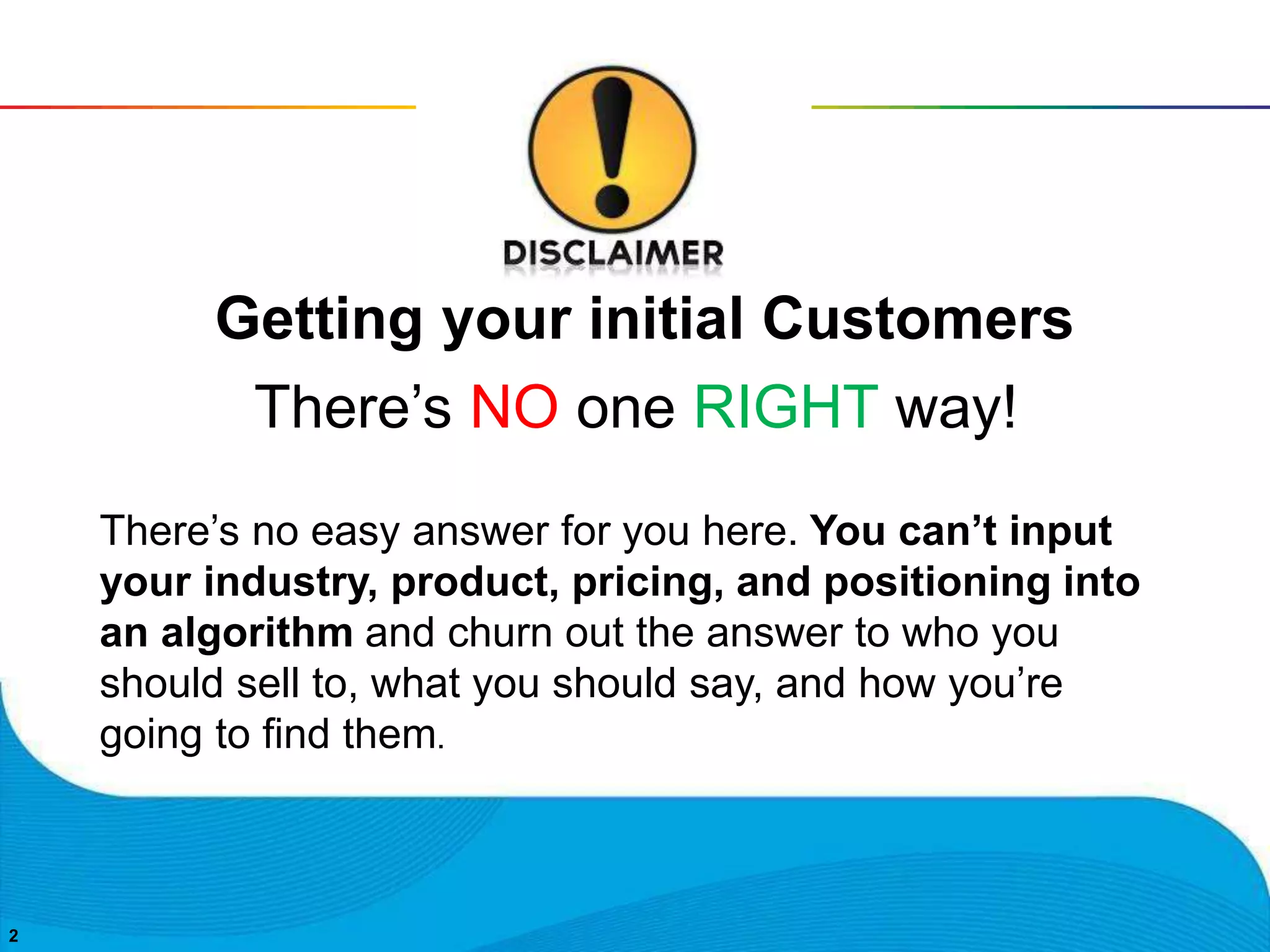 22
There’s NO one RIGHT way!
Getting your initial Customers
There’s no easy answer for you here. You can’t input
your industry, product, pricing, and positioning into
an algorithm and churn out the answer to who you
should sell to, what you should say, and how you’re
going to find them.
 