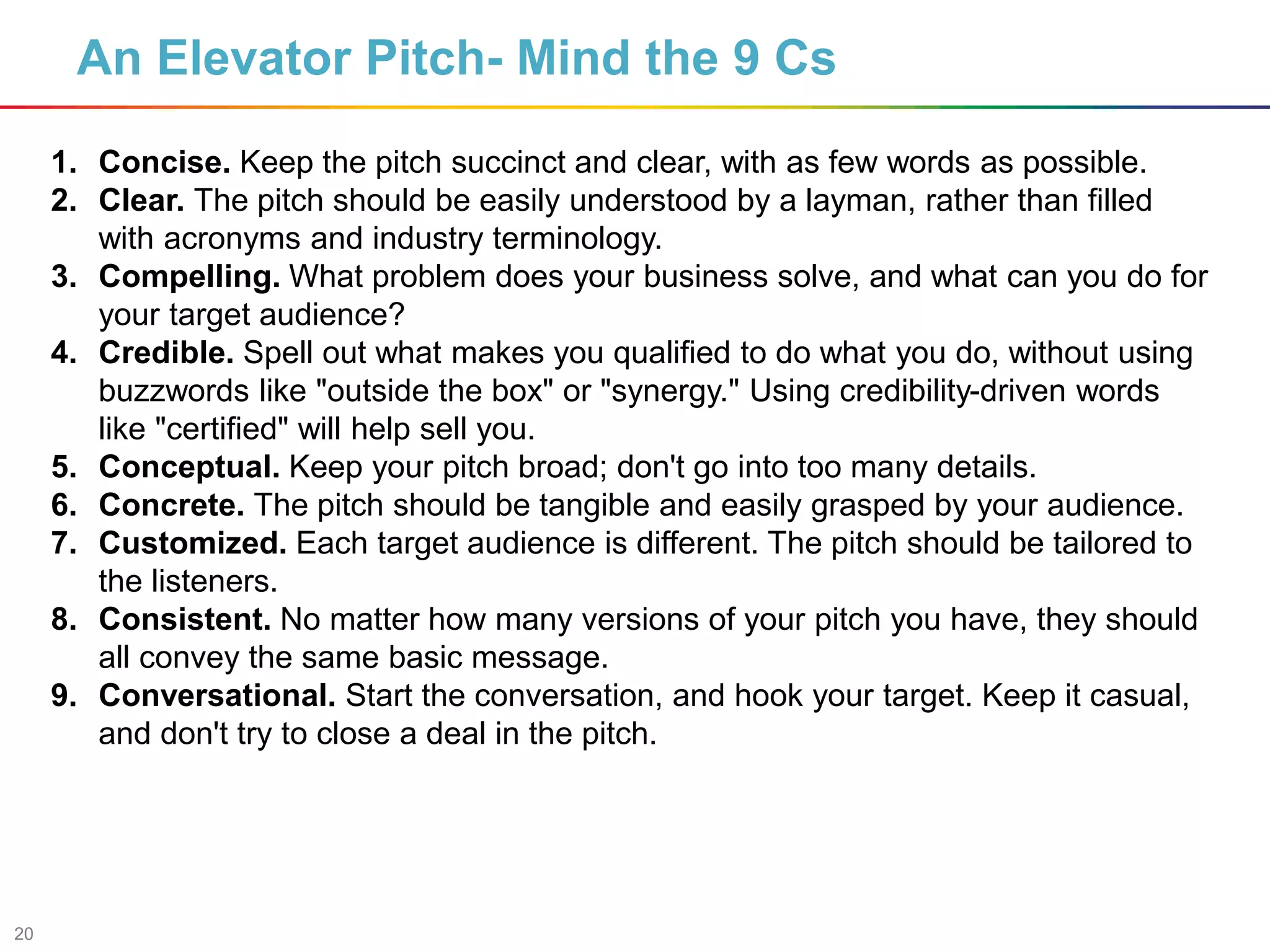 20
An Elevator Pitch- Mind the 9 Cs
1. Concise. Keep the pitch succinct and clear, with as few words as possible.
2. Clear. The pitch should be easily understood by a layman, rather than filled
with acronyms and industry terminology.
3. Compelling. What problem does your business solve, and what can you do for
your target audience?
4. Credible. Spell out what makes you qualified to do what you do, without using
buzzwords like "outside the box" or "synergy." Using credibility-driven words
like "certified" will help sell you.
5. Conceptual. Keep your pitch broad; don't go into too many details.
6. Concrete. The pitch should be tangible and easily grasped by your audience.
7. Customized. Each target audience is different. The pitch should be tailored to
the listeners.
8. Consistent. No matter how many versions of your pitch you have, they should
all convey the same basic message.
9. Conversational. Start the conversation, and hook your target. Keep it casual,
and don't try to close a deal in the pitch.
 