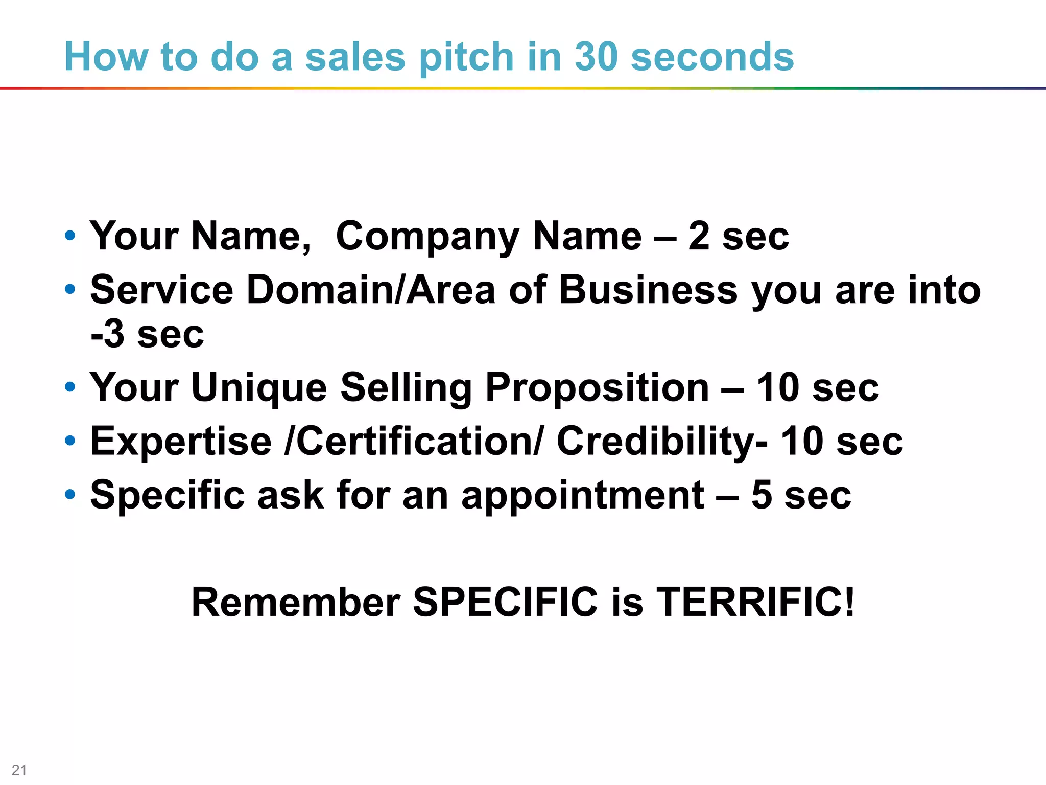 21
How to do a sales pitch in 30 seconds
• Your Name, Company Name – 2 sec
• Service Domain/Area of Business you are into
-3 sec
• Your Unique Selling Proposition – 10 sec
• Expertise /Certification/ Credibility- 10 sec
• Specific ask for an appointment – 5 sec
Remember SPECIFIC is TERRIFIC!
 