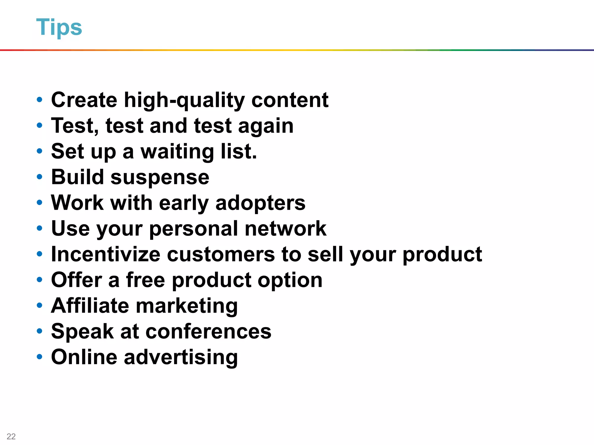 22
Tips
• Create high-quality content
• Test, test and test again
• Set up a waiting list.
• Build suspense
• Work with early adopters
• Use your personal network
• Incentivize customers to sell your product
• Offer a free product option
• Affiliate marketing
• Speak at conferences
• Online advertising
 