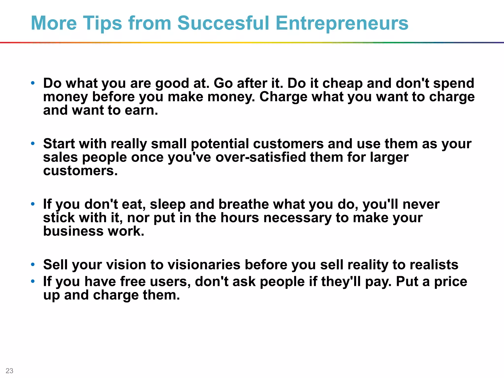 23
More Tips from Succesful Entrepreneurs
• Do what you are good at. Go after it. Do it cheap and don't spend
money before you make money. Charge what you want to charge
and want to earn.
• Start with really small potential customers and use them as your
sales people once you've over-satisfied them for larger
customers.
• If you don't eat, sleep and breathe what you do, you'll never
stick with it, nor put in the hours necessary to make your
business work.
• Sell your vision to visionaries before you sell reality to realists
• If you have free users, don't ask people if they'll pay. Put a price
up and charge them.
 