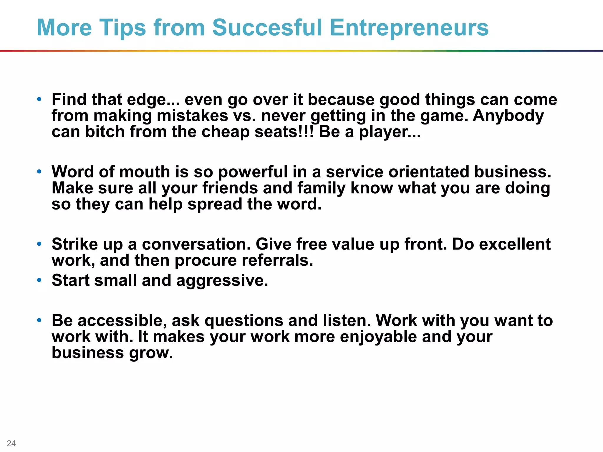 24
• Find that edge... even go over it because good things can come
from making mistakes vs. never getting in the game. Anybody
can bitch from the cheap seats!!! Be a player...
• Word of mouth is so powerful in a service orientated business.
Make sure all your friends and family know what you are doing
so they can help spread the word.
• Strike up a conversation. Give free value up front. Do excellent
work, and then procure referrals.
• Start small and aggressive.
• Be accessible, ask questions and listen. Work with you want to
work with. It makes your work more enjoyable and your
business grow.
More Tips from Succesful Entrepreneurs
 