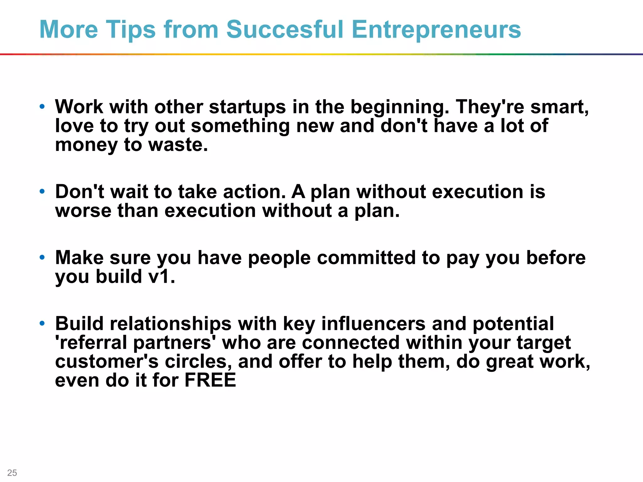 25
• Work with other startups in the beginning. They're smart,
love to try out something new and don't have a lot of
money to waste.
• Don't wait to take action. A plan without execution is
worse than execution without a plan.
• Make sure you have people committed to pay you before
you build v1.
• Build relationships with key influencers and potential
'referral partners' who are connected within your target
customer's circles, and offer to help them, do great work,
even do it for FREE
More Tips from Succesful Entrepreneurs
 