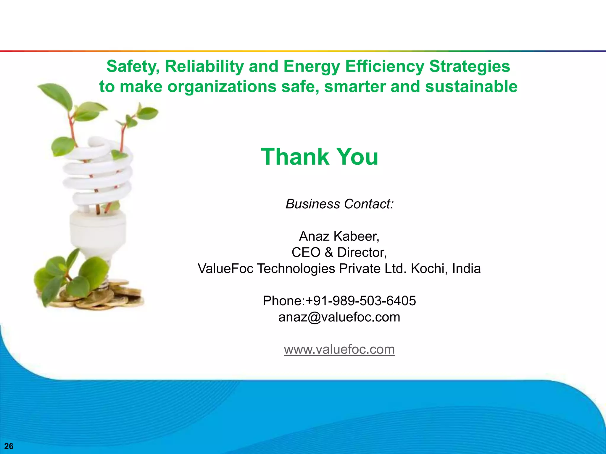 2626
Thank You
Business Contact:
Anaz Kabeer,
CEO & Director,
ValueFoc Technologies Private Ltd. Kochi, India
Phone:+91-989-503-6405
anaz@valuefoc.com
www.valuefoc.com
Safety, Reliability and Energy Efficiency Strategies
to make organizations safe, smarter and sustainable
 