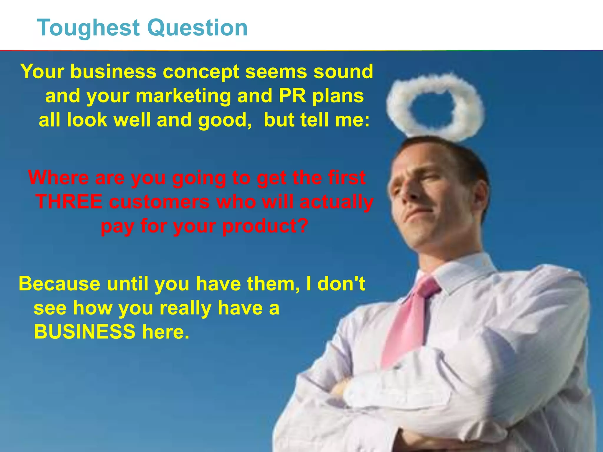 3
Toughest Question
Your business concept seems sound
and your marketing and PR plans
all look well and good, but tell me:
Where are you going to get the first
THREE customers who will actually
pay for your product?
Because until you have them, I don't
see how you really have a
BUSINESS here.
 