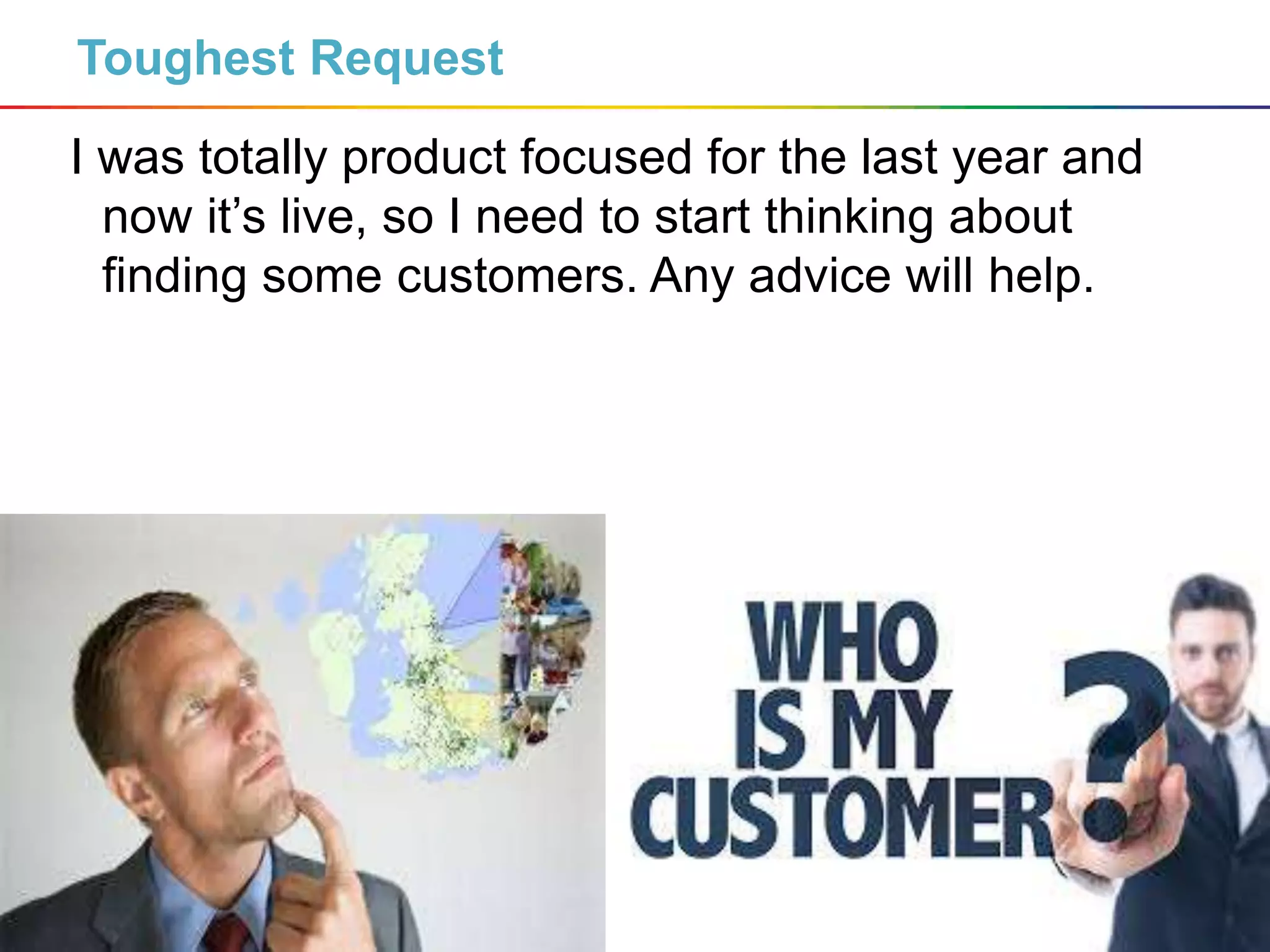 4
Toughest Request
I was totally product focused for the last year and
now it’s live, so I need to start thinking about
finding some customers. Any advice will help.
 