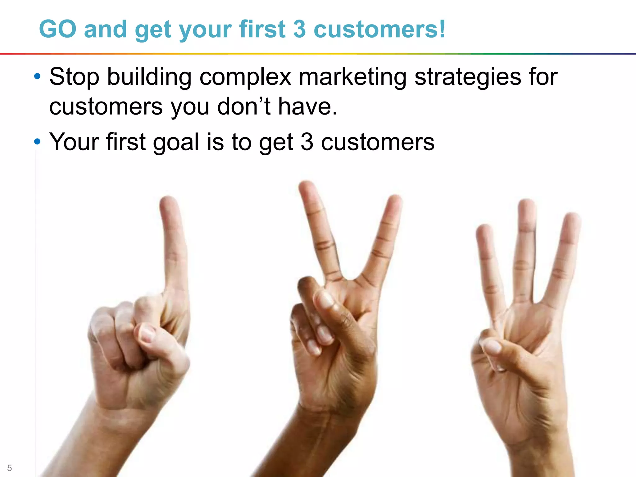 5
GO and get your first 3 customers!
• Stop building complex marketing strategies for
customers you don’t have.
• Your first goal is to get 3 customers
 