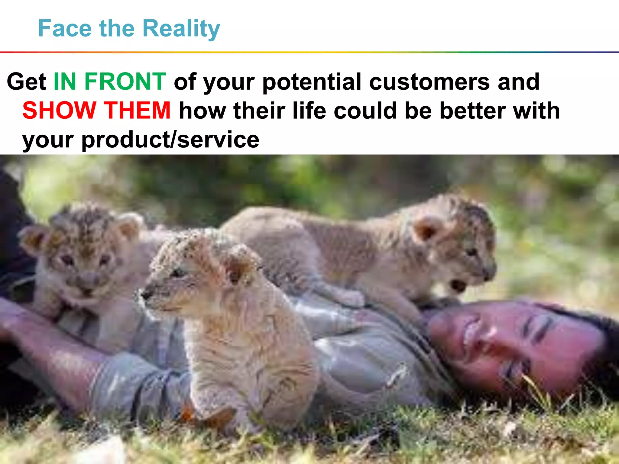 7
Face the Reality
Get IN FRONT of your potential customers and
SHOW THEM how their life could be better with
your product/service
 