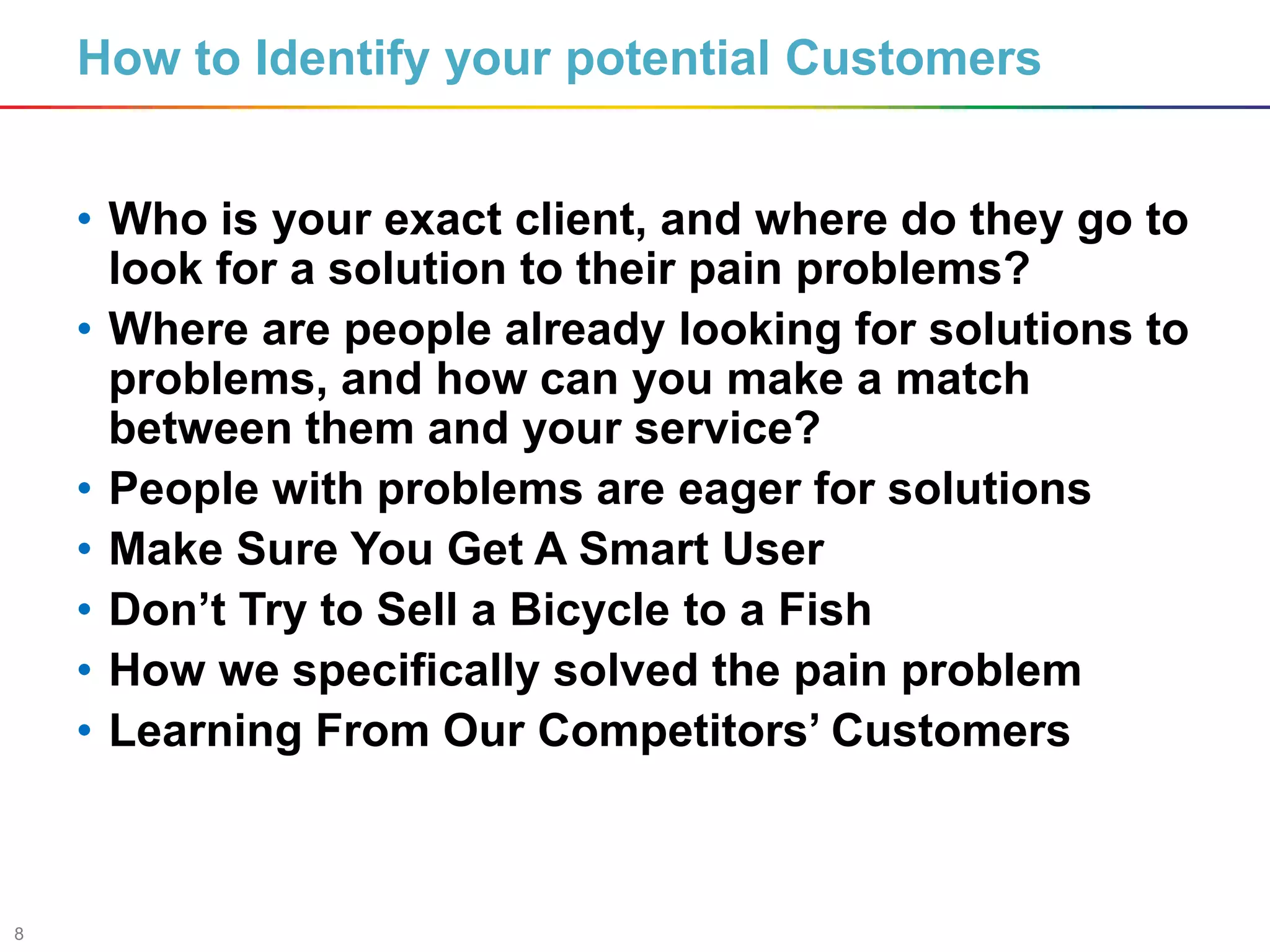 8
How to Identify your potential Customers
• Who is your exact client, and where do they go to
look for a solution to their pain problems?
• Where are people already looking for solutions to
problems, and how can you make a match
between them and your service?
• People with problems are eager for solutions
• Make Sure You Get A Smart User
• Don’t Try to Sell a Bicycle to a Fish
• How we specifically solved the pain problem
• Learning From Our Competitors’ Customers
 