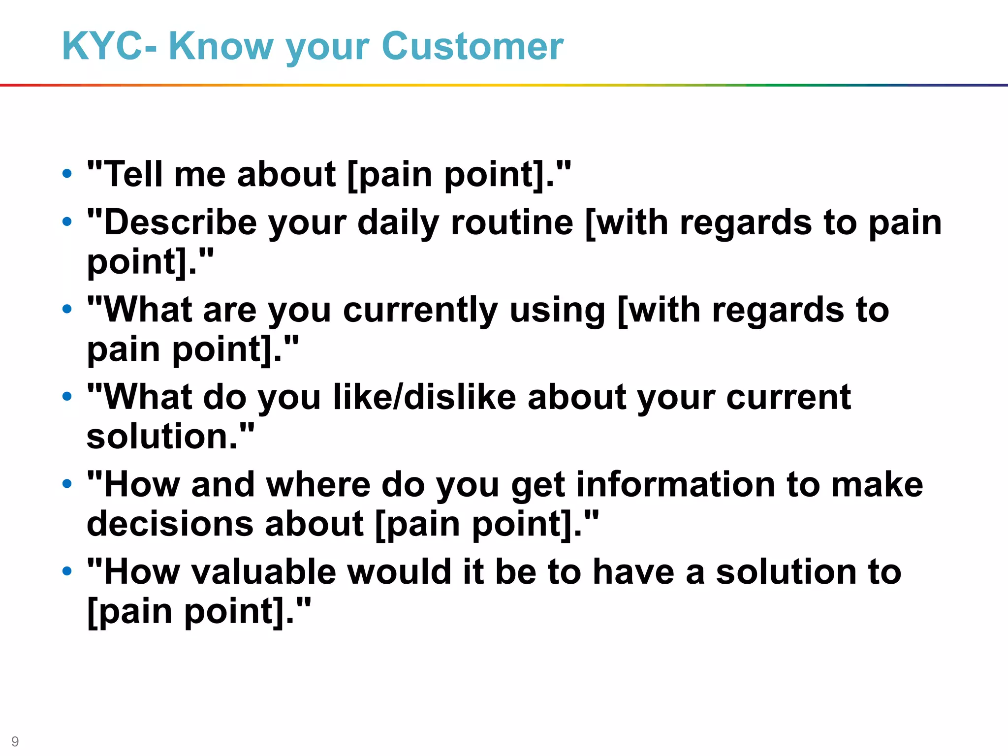 9
KYC- Know your Customer
• "Tell me about [pain point]."
• "Describe your daily routine [with regards to pain
point]."
• "What are you currently using [with regards to
pain point]."
• "What do you like/dislike about your current
solution."
• "How and where do you get information to make
decisions about [pain point]."
• "How valuable would it be to have a solution to
[pain point]."
 