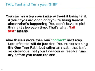 10
FAIL Fast and Turn your SHIP
You can mis-step constantly without it being fatal,
if your eyes are open and you’re being honest
about what’s happening. You don’t have to pick
the right step each time. That’s what “fail
fast” means.
Also there’s more than one “correct” next step.
Lots of steps will do just fine. You’re not seeking
the One True Path, but rather any path that isn’t
so circuitous that your finances or resolve runs
dry before you reach the end.
 